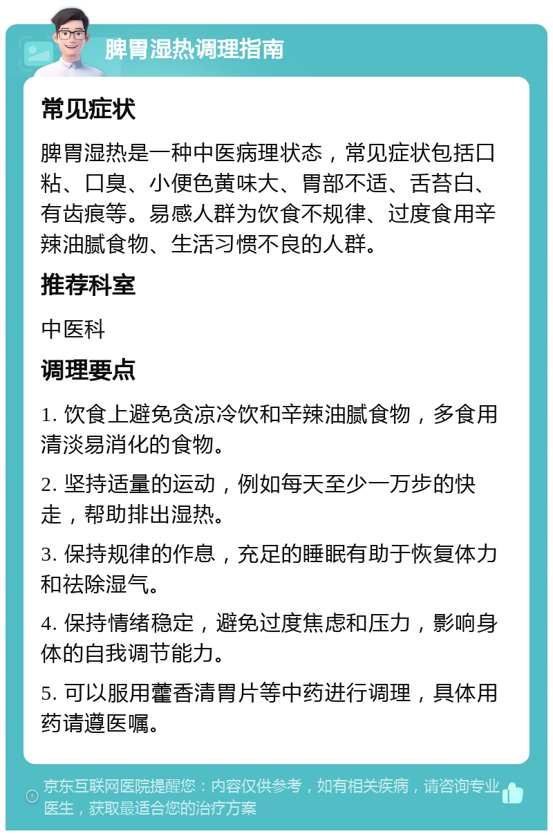 脾胃湿热调理指南 常见症状 脾胃湿热是一种中医病理状态，常见症状包括口粘、口臭、小便色黄味大、胃部不适、舌苔白、有齿痕等。易感人群为饮食不规律、过度食用辛辣油腻食物、生活习惯不良的人群。 推荐科室 中医科 调理要点 1. 饮食上避免贪凉冷饮和辛辣油腻食物，多食用清淡易消化的食物。 2. 坚持适量的运动，例如每天至少一万步的快走，帮助排出湿热。 3. 保持规律的作息，充足的睡眠有助于恢复体力和祛除湿气。 4. 保持情绪稳定，避免过度焦虑和压力，影响身体的自我调节能力。 5. 可以服用藿香清胃片等中药进行调理，具体用药请遵医嘱。