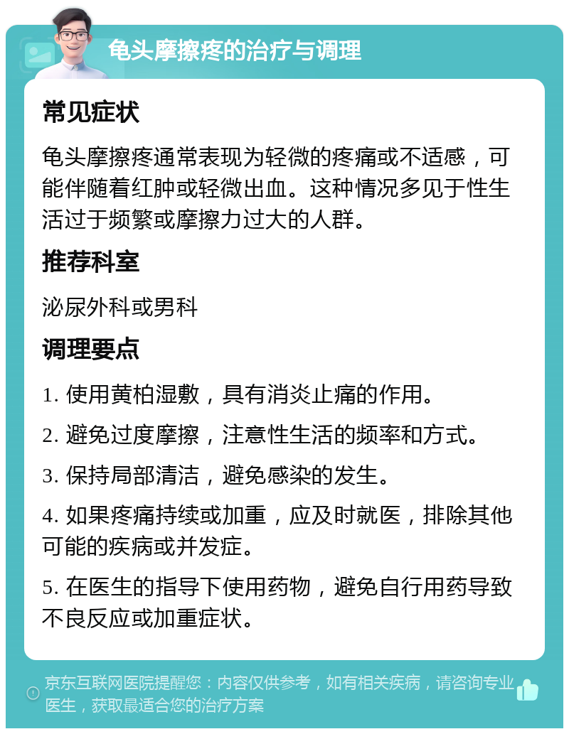 龟头摩擦疼的治疗与调理 常见症状 龟头摩擦疼通常表现为轻微的疼痛或不适感，可能伴随着红肿或轻微出血。这种情况多见于性生活过于频繁或摩擦力过大的人群。 推荐科室 泌尿外科或男科 调理要点 1. 使用黄柏湿敷，具有消炎止痛的作用。 2. 避免过度摩擦，注意性生活的频率和方式。 3. 保持局部清洁，避免感染的发生。 4. 如果疼痛持续或加重，应及时就医，排除其他可能的疾病或并发症。 5. 在医生的指导下使用药物，避免自行用药导致不良反应或加重症状。