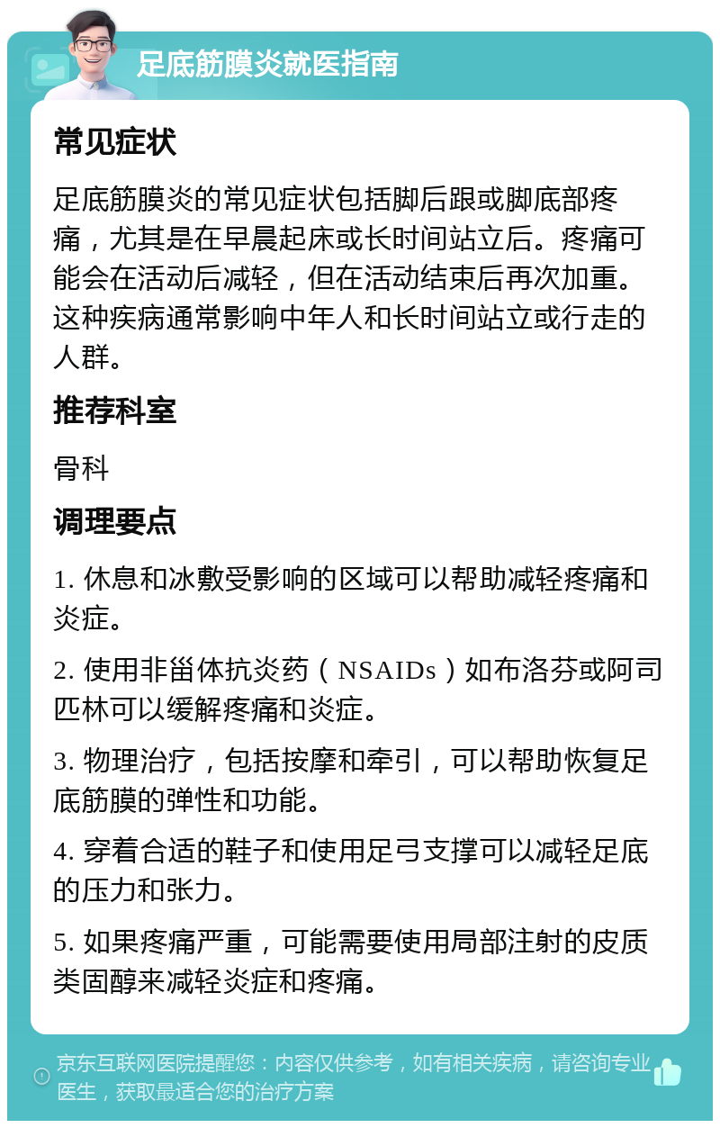 足底筋膜炎就医指南 常见症状 足底筋膜炎的常见症状包括脚后跟或脚底部疼痛，尤其是在早晨起床或长时间站立后。疼痛可能会在活动后减轻，但在活动结束后再次加重。这种疾病通常影响中年人和长时间站立或行走的人群。 推荐科室 骨科 调理要点 1. 休息和冰敷受影响的区域可以帮助减轻疼痛和炎症。 2. 使用非甾体抗炎药（NSAIDs）如布洛芬或阿司匹林可以缓解疼痛和炎症。 3. 物理治疗，包括按摩和牵引，可以帮助恢复足底筋膜的弹性和功能。 4. 穿着合适的鞋子和使用足弓支撑可以减轻足底的压力和张力。 5. 如果疼痛严重，可能需要使用局部注射的皮质类固醇来减轻炎症和疼痛。