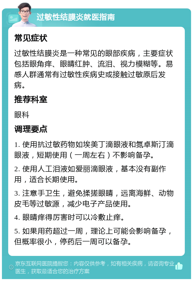 过敏性结膜炎就医指南 常见症状 过敏性结膜炎是一种常见的眼部疾病，主要症状包括眼角痒、眼睛红肿、流泪、视力模糊等。易感人群通常有过敏性疾病史或接触过敏原后发病。 推荐科室 眼科 调理要点 1. 使用抗过敏药物如埃美丁滴眼液和氮卓斯汀滴眼液，短期使用（一周左右）不影响备孕。 2. 使用人工泪液如爱丽滴眼液，基本没有副作用，适合长期使用。 3. 注意手卫生，避免揉搓眼睛，远离海鲜、动物皮毛等过敏源，减少电子产品使用。 4. 眼睛痒得厉害时可以冷敷止痒。 5. 如果用药超过一周，理论上可能会影响备孕，但概率很小，停药后一周可以备孕。