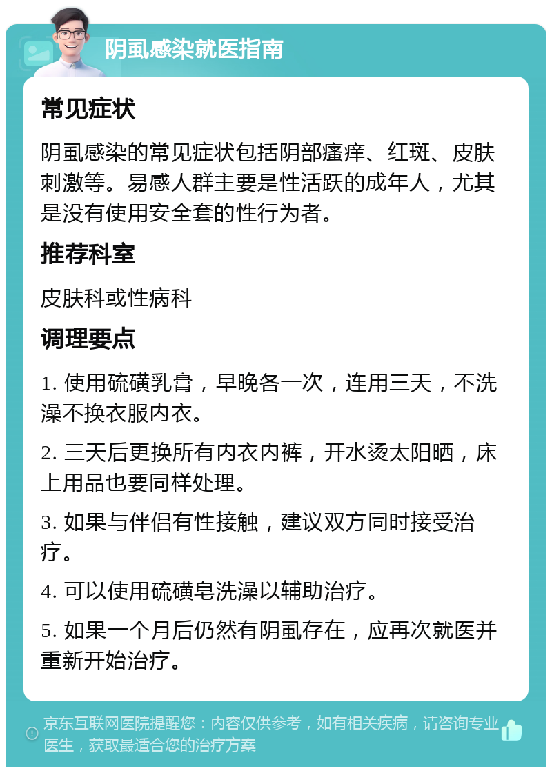 阴虱感染就医指南 常见症状 阴虱感染的常见症状包括阴部瘙痒、红斑、皮肤刺激等。易感人群主要是性活跃的成年人，尤其是没有使用安全套的性行为者。 推荐科室 皮肤科或性病科 调理要点 1. 使用硫磺乳膏，早晚各一次，连用三天，不洗澡不换衣服内衣。 2. 三天后更换所有内衣内裤，开水烫太阳晒，床上用品也要同样处理。 3. 如果与伴侣有性接触，建议双方同时接受治疗。 4. 可以使用硫磺皂洗澡以辅助治疗。 5. 如果一个月后仍然有阴虱存在，应再次就医并重新开始治疗。