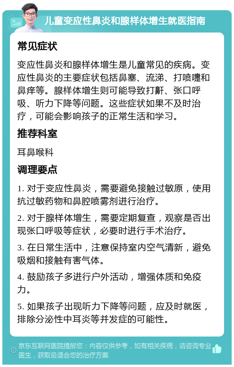 儿童变应性鼻炎和腺样体增生就医指南 常见症状 变应性鼻炎和腺样体增生是儿童常见的疾病。变应性鼻炎的主要症状包括鼻塞、流涕、打喷嚏和鼻痒等。腺样体增生则可能导致打鼾、张口呼吸、听力下降等问题。这些症状如果不及时治疗，可能会影响孩子的正常生活和学习。 推荐科室 耳鼻喉科 调理要点 1. 对于变应性鼻炎，需要避免接触过敏原，使用抗过敏药物和鼻腔喷雾剂进行治疗。 2. 对于腺样体增生，需要定期复查，观察是否出现张口呼吸等症状，必要时进行手术治疗。 3. 在日常生活中，注意保持室内空气清新，避免吸烟和接触有害气体。 4. 鼓励孩子多进行户外活动，增强体质和免疫力。 5. 如果孩子出现听力下降等问题，应及时就医，排除分泌性中耳炎等并发症的可能性。