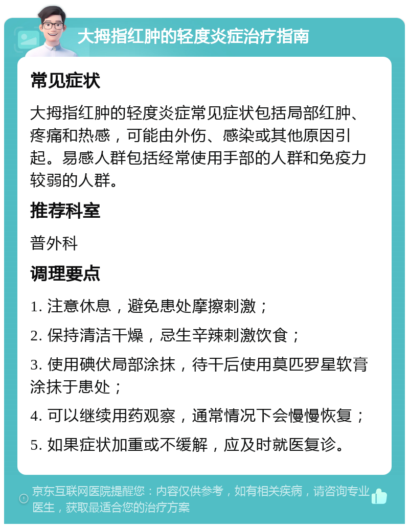 大拇指红肿的轻度炎症治疗指南 常见症状 大拇指红肿的轻度炎症常见症状包括局部红肿、疼痛和热感，可能由外伤、感染或其他原因引起。易感人群包括经常使用手部的人群和免疫力较弱的人群。 推荐科室 普外科 调理要点 1. 注意休息，避免患处摩擦刺激； 2. 保持清洁干燥，忌生辛辣刺激饮食； 3. 使用碘伏局部涂抹，待干后使用莫匹罗星软膏涂抹于患处； 4. 可以继续用药观察，通常情况下会慢慢恢复； 5. 如果症状加重或不缓解，应及时就医复诊。