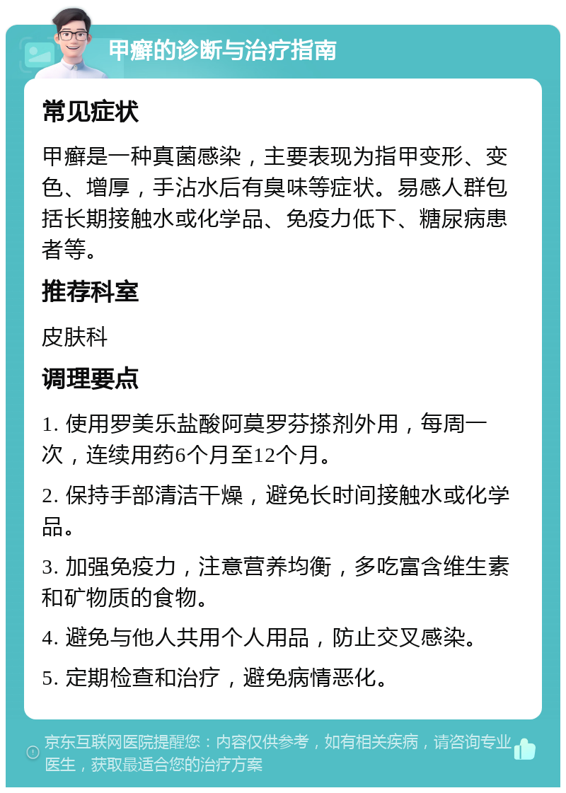 甲癣的诊断与治疗指南 常见症状 甲癣是一种真菌感染，主要表现为指甲变形、变色、增厚，手沾水后有臭味等症状。易感人群包括长期接触水或化学品、免疫力低下、糖尿病患者等。 推荐科室 皮肤科 调理要点 1. 使用罗美乐盐酸阿莫罗芬搽剂外用，每周一次，连续用药6个月至12个月。 2. 保持手部清洁干燥，避免长时间接触水或化学品。 3. 加强免疫力，注意营养均衡，多吃富含维生素和矿物质的食物。 4. 避免与他人共用个人用品，防止交叉感染。 5. 定期检查和治疗，避免病情恶化。