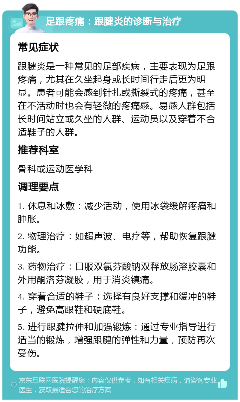 足跟疼痛：跟腱炎的诊断与治疗 常见症状 跟腱炎是一种常见的足部疾病，主要表现为足跟疼痛，尤其在久坐起身或长时间行走后更为明显。患者可能会感到针扎或撕裂式的疼痛，甚至在不活动时也会有轻微的疼痛感。易感人群包括长时间站立或久坐的人群、运动员以及穿着不合适鞋子的人群。 推荐科室 骨科或运动医学科 调理要点 1. 休息和冰敷：减少活动，使用冰袋缓解疼痛和肿胀。 2. 物理治疗：如超声波、电疗等，帮助恢复跟腱功能。 3. 药物治疗：口服双氯芬酸钠双释放肠溶胶囊和外用酮洛芬凝胶，用于消炎镇痛。 4. 穿着合适的鞋子：选择有良好支撑和缓冲的鞋子，避免高跟鞋和硬底鞋。 5. 进行跟腱拉伸和加强锻炼：通过专业指导进行适当的锻炼，增强跟腱的弹性和力量，预防再次受伤。