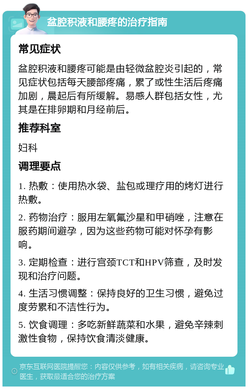 盆腔积液和腰疼的治疗指南 常见症状 盆腔积液和腰疼可能是由轻微盆腔炎引起的，常见症状包括每天腰部疼痛，累了或性生活后疼痛加剧，晨起后有所缓解。易感人群包括女性，尤其是在排卵期和月经前后。 推荐科室 妇科 调理要点 1. 热敷：使用热水袋、盐包或理疗用的烤灯进行热敷。 2. 药物治疗：服用左氧氟沙星和甲硝唑，注意在服药期间避孕，因为这些药物可能对怀孕有影响。 3. 定期检查：进行宫颈TCT和HPV筛查，及时发现和治疗问题。 4. 生活习惯调整：保持良好的卫生习惯，避免过度劳累和不洁性行为。 5. 饮食调理：多吃新鲜蔬菜和水果，避免辛辣刺激性食物，保持饮食清淡健康。