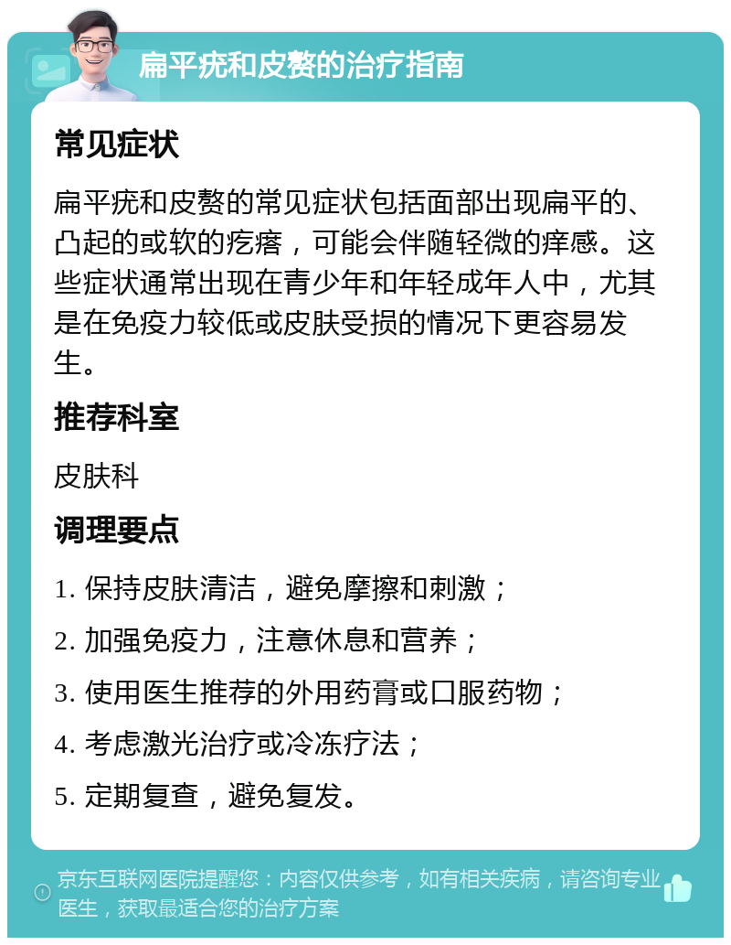 扁平疣和皮赘的治疗指南 常见症状 扁平疣和皮赘的常见症状包括面部出现扁平的、凸起的或软的疙瘩，可能会伴随轻微的痒感。这些症状通常出现在青少年和年轻成年人中，尤其是在免疫力较低或皮肤受损的情况下更容易发生。 推荐科室 皮肤科 调理要点 1. 保持皮肤清洁，避免摩擦和刺激； 2. 加强免疫力，注意休息和营养； 3. 使用医生推荐的外用药膏或口服药物； 4. 考虑激光治疗或冷冻疗法； 5. 定期复查，避免复发。