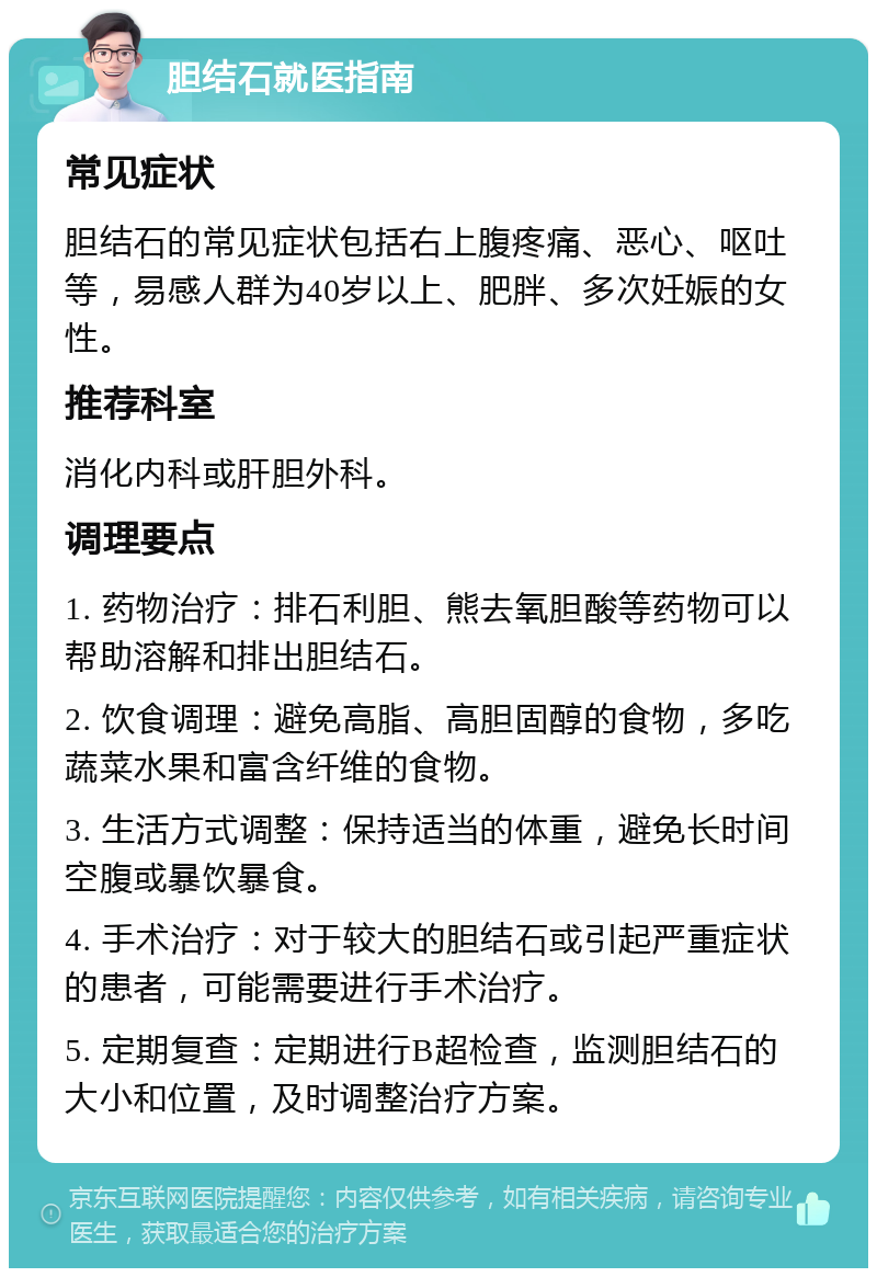 胆结石就医指南 常见症状 胆结石的常见症状包括右上腹疼痛、恶心、呕吐等，易感人群为40岁以上、肥胖、多次妊娠的女性。 推荐科室 消化内科或肝胆外科。 调理要点 1. 药物治疗：排石利胆、熊去氧胆酸等药物可以帮助溶解和排出胆结石。 2. 饮食调理：避免高脂、高胆固醇的食物，多吃蔬菜水果和富含纤维的食物。 3. 生活方式调整：保持适当的体重，避免长时间空腹或暴饮暴食。 4. 手术治疗：对于较大的胆结石或引起严重症状的患者，可能需要进行手术治疗。 5. 定期复查：定期进行B超检查，监测胆结石的大小和位置，及时调整治疗方案。