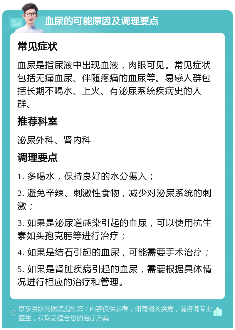 血尿的可能原因及调理要点 常见症状 血尿是指尿液中出现血液，肉眼可见。常见症状包括无痛血尿、伴随疼痛的血尿等。易感人群包括长期不喝水、上火、有泌尿系统疾病史的人群。 推荐科室 泌尿外科、肾内科 调理要点 1. 多喝水，保持良好的水分摄入； 2. 避免辛辣、刺激性食物，减少对泌尿系统的刺激； 3. 如果是泌尿道感染引起的血尿，可以使用抗生素如头孢克肟等进行治疗； 4. 如果是结石引起的血尿，可能需要手术治疗； 5. 如果是肾脏疾病引起的血尿，需要根据具体情况进行相应的治疗和管理。