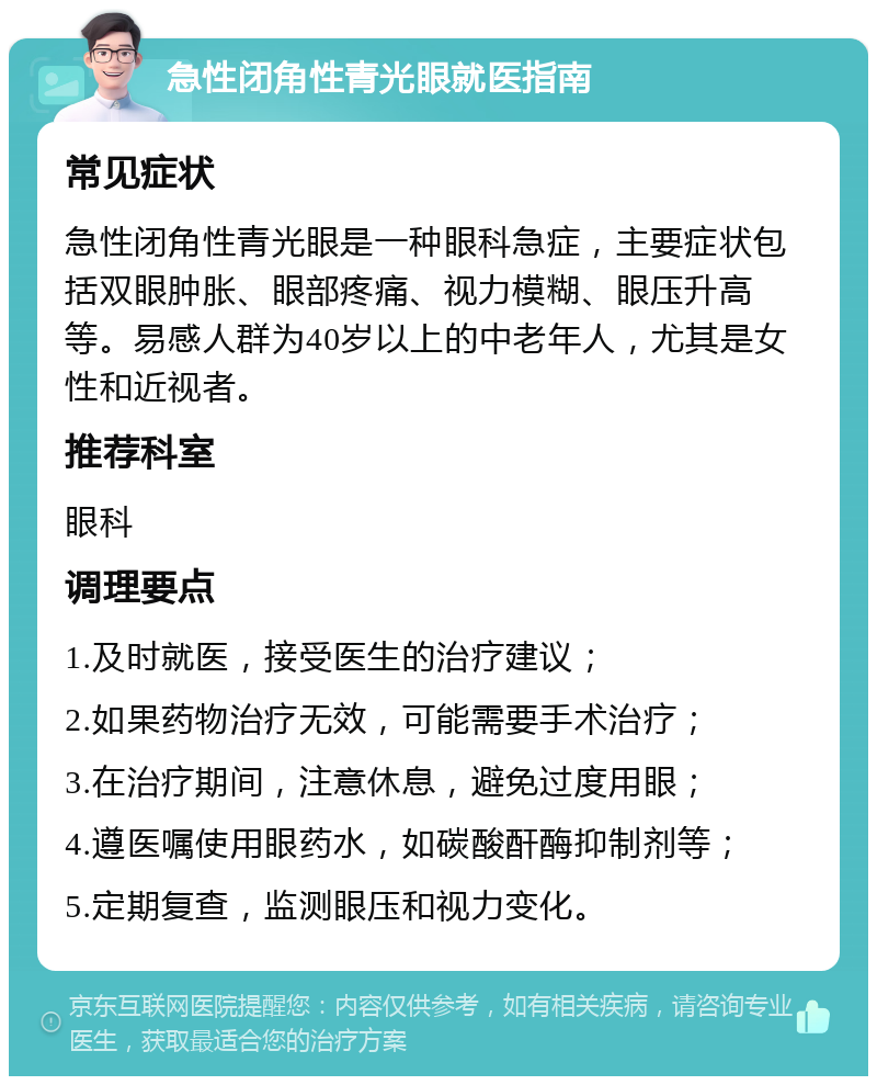 急性闭角性青光眼就医指南 常见症状 急性闭角性青光眼是一种眼科急症，主要症状包括双眼肿胀、眼部疼痛、视力模糊、眼压升高等。易感人群为40岁以上的中老年人，尤其是女性和近视者。 推荐科室 眼科 调理要点 1.及时就医，接受医生的治疗建议； 2.如果药物治疗无效，可能需要手术治疗； 3.在治疗期间，注意休息，避免过度用眼； 4.遵医嘱使用眼药水，如碳酸酐酶抑制剂等； 5.定期复查，监测眼压和视力变化。