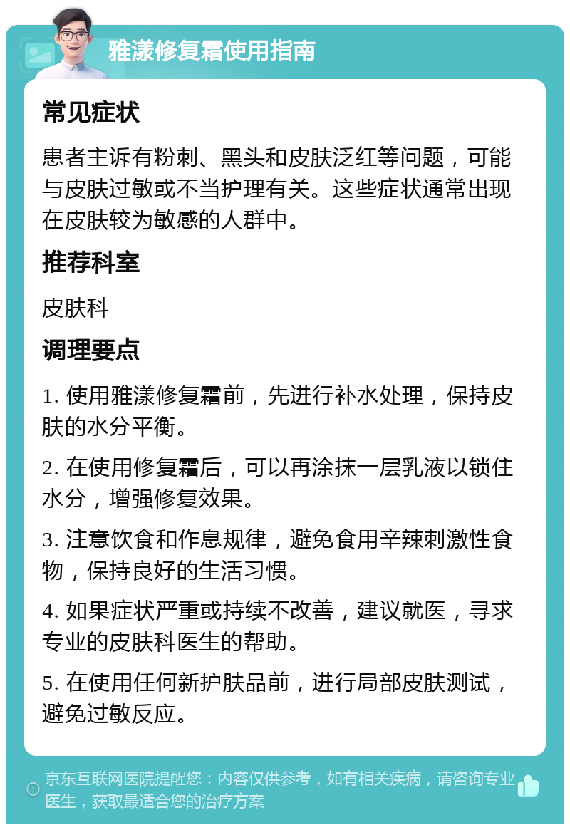 雅漾修复霜使用指南 常见症状 患者主诉有粉刺、黑头和皮肤泛红等问题，可能与皮肤过敏或不当护理有关。这些症状通常出现在皮肤较为敏感的人群中。 推荐科室 皮肤科 调理要点 1. 使用雅漾修复霜前，先进行补水处理，保持皮肤的水分平衡。 2. 在使用修复霜后，可以再涂抹一层乳液以锁住水分，增强修复效果。 3. 注意饮食和作息规律，避免食用辛辣刺激性食物，保持良好的生活习惯。 4. 如果症状严重或持续不改善，建议就医，寻求专业的皮肤科医生的帮助。 5. 在使用任何新护肤品前，进行局部皮肤测试，避免过敏反应。