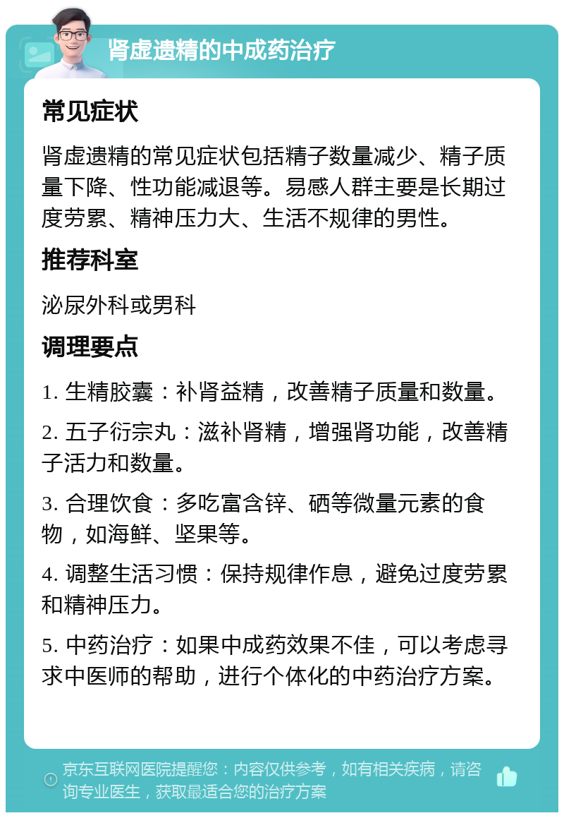 肾虚遗精的中成药治疗 常见症状 肾虚遗精的常见症状包括精子数量减少、精子质量下降、性功能减退等。易感人群主要是长期过度劳累、精神压力大、生活不规律的男性。 推荐科室 泌尿外科或男科 调理要点 1. 生精胶囊：补肾益精，改善精子质量和数量。 2. 五子衍宗丸：滋补肾精，增强肾功能，改善精子活力和数量。 3. 合理饮食：多吃富含锌、硒等微量元素的食物，如海鲜、坚果等。 4. 调整生活习惯：保持规律作息，避免过度劳累和精神压力。 5. 中药治疗：如果中成药效果不佳，可以考虑寻求中医师的帮助，进行个体化的中药治疗方案。