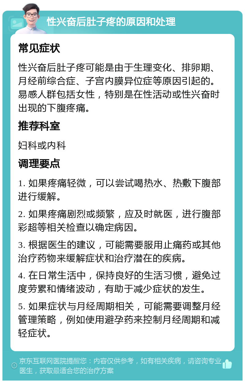 性兴奋后肚子疼的原因和处理 常见症状 性兴奋后肚子疼可能是由于生理变化、排卵期、月经前综合症、子宫内膜异位症等原因引起的。易感人群包括女性，特别是在性活动或性兴奋时出现的下腹疼痛。 推荐科室 妇科或内科 调理要点 1. 如果疼痛轻微，可以尝试喝热水、热敷下腹部进行缓解。 2. 如果疼痛剧烈或频繁，应及时就医，进行腹部彩超等相关检查以确定病因。 3. 根据医生的建议，可能需要服用止痛药或其他治疗药物来缓解症状和治疗潜在的疾病。 4. 在日常生活中，保持良好的生活习惯，避免过度劳累和情绪波动，有助于减少症状的发生。 5. 如果症状与月经周期相关，可能需要调整月经管理策略，例如使用避孕药来控制月经周期和减轻症状。