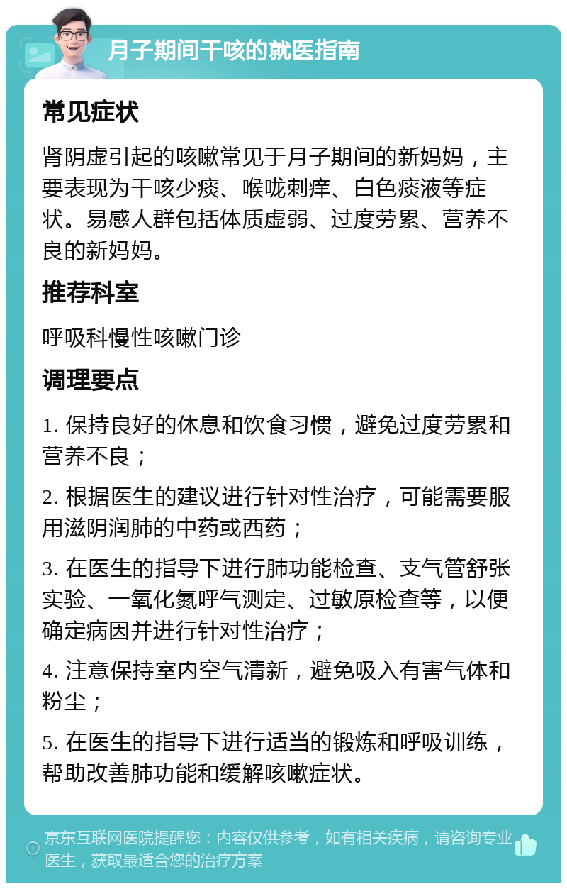 月子期间干咳的就医指南 常见症状 肾阴虚引起的咳嗽常见于月子期间的新妈妈，主要表现为干咳少痰、喉咙刺痒、白色痰液等症状。易感人群包括体质虚弱、过度劳累、营养不良的新妈妈。 推荐科室 呼吸科慢性咳嗽门诊 调理要点 1. 保持良好的休息和饮食习惯，避免过度劳累和营养不良； 2. 根据医生的建议进行针对性治疗，可能需要服用滋阴润肺的中药或西药； 3. 在医生的指导下进行肺功能检查、支气管舒张实验、一氧化氮呼气测定、过敏原检查等，以便确定病因并进行针对性治疗； 4. 注意保持室内空气清新，避免吸入有害气体和粉尘； 5. 在医生的指导下进行适当的锻炼和呼吸训练，帮助改善肺功能和缓解咳嗽症状。