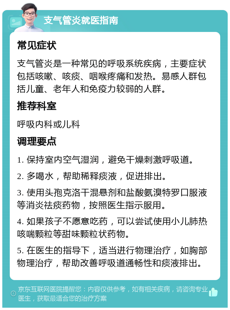 支气管炎就医指南 常见症状 支气管炎是一种常见的呼吸系统疾病，主要症状包括咳嗽、咳痰、咽喉疼痛和发热。易感人群包括儿童、老年人和免疫力较弱的人群。 推荐科室 呼吸内科或儿科 调理要点 1. 保持室内空气湿润，避免干燥刺激呼吸道。 2. 多喝水，帮助稀释痰液，促进排出。 3. 使用头孢克洛干混悬剂和盐酸氨溴特罗口服液等消炎祛痰药物，按照医生指示服用。 4. 如果孩子不愿意吃药，可以尝试使用小儿肺热咳喘颗粒等甜味颗粒状药物。 5. 在医生的指导下，适当进行物理治疗，如胸部物理治疗，帮助改善呼吸道通畅性和痰液排出。