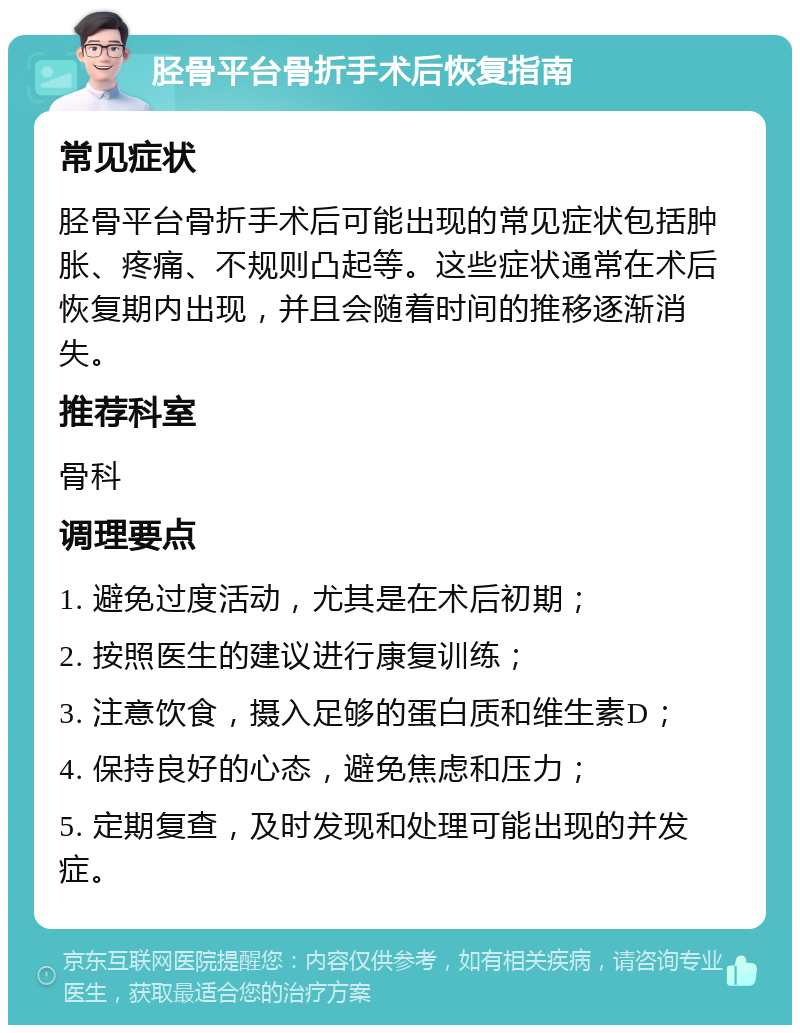 胫骨平台骨折手术后恢复指南 常见症状 胫骨平台骨折手术后可能出现的常见症状包括肿胀、疼痛、不规则凸起等。这些症状通常在术后恢复期内出现，并且会随着时间的推移逐渐消失。 推荐科室 骨科 调理要点 1. 避免过度活动，尤其是在术后初期； 2. 按照医生的建议进行康复训练； 3. 注意饮食，摄入足够的蛋白质和维生素D； 4. 保持良好的心态，避免焦虑和压力； 5. 定期复查，及时发现和处理可能出现的并发症。