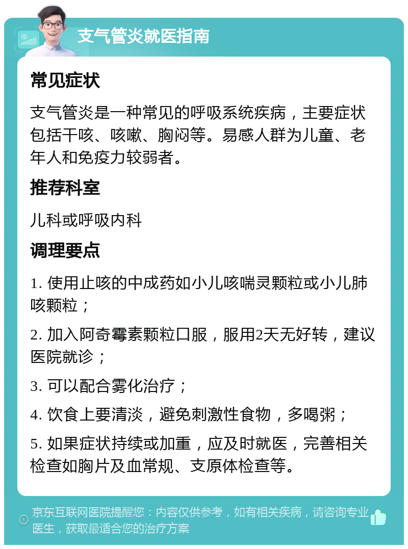 支气管炎就医指南 常见症状 支气管炎是一种常见的呼吸系统疾病，主要症状包括干咳、咳嗽、胸闷等。易感人群为儿童、老年人和免疫力较弱者。 推荐科室 儿科或呼吸内科 调理要点 1. 使用止咳的中成药如小儿咳喘灵颗粒或小儿肺咳颗粒； 2. 加入阿奇霉素颗粒口服，服用2天无好转，建议医院就诊； 3. 可以配合雾化治疗； 4. 饮食上要清淡，避免刺激性食物，多喝粥； 5. 如果症状持续或加重，应及时就医，完善相关检查如胸片及血常规、支原体检查等。