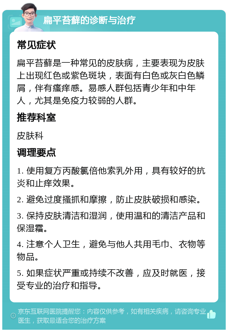 扁平苔藓的诊断与治疗 常见症状 扁平苔藓是一种常见的皮肤病，主要表现为皮肤上出现红色或紫色斑块，表面有白色或灰白色鳞屑，伴有瘙痒感。易感人群包括青少年和中年人，尤其是免疫力较弱的人群。 推荐科室 皮肤科 调理要点 1. 使用复方丙酸氯倍他索乳外用，具有较好的抗炎和止痒效果。 2. 避免过度搔抓和摩擦，防止皮肤破损和感染。 3. 保持皮肤清洁和湿润，使用温和的清洁产品和保湿霜。 4. 注意个人卫生，避免与他人共用毛巾、衣物等物品。 5. 如果症状严重或持续不改善，应及时就医，接受专业的治疗和指导。