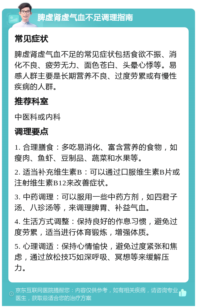 脾虚肾虚气血不足调理指南 常见症状 脾虚肾虚气血不足的常见症状包括食欲不振、消化不良、疲劳无力、面色苍白、头晕心悸等。易感人群主要是长期营养不良、过度劳累或有慢性疾病的人群。 推荐科室 中医科或内科 调理要点 1. 合理膳食：多吃易消化、富含营养的食物，如瘦肉、鱼虾、豆制品、蔬菜和水果等。 2. 适当补充维生素B：可以通过口服维生素B片或注射维生素B12来改善症状。 3. 中药调理：可以服用一些中药方剂，如四君子汤、八珍汤等，来调理脾胃、补益气血。 4. 生活方式调整：保持良好的作息习惯，避免过度劳累，适当进行体育锻炼，增强体质。 5. 心理调适：保持心情愉快，避免过度紧张和焦虑，通过放松技巧如深呼吸、冥想等来缓解压力。