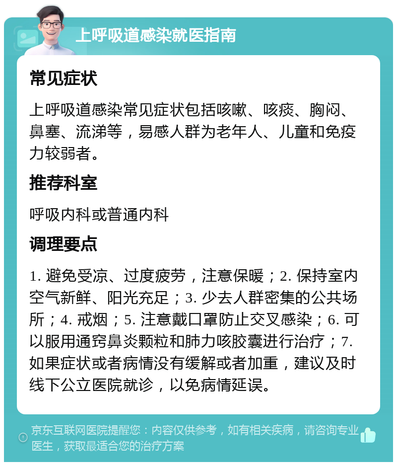 上呼吸道感染就医指南 常见症状 上呼吸道感染常见症状包括咳嗽、咳痰、胸闷、鼻塞、流涕等，易感人群为老年人、儿童和免疫力较弱者。 推荐科室 呼吸内科或普通内科 调理要点 1. 避免受凉、过度疲劳，注意保暖；2. 保持室内空气新鲜、阳光充足；3. 少去人群密集的公共场所；4. 戒烟；5. 注意戴口罩防止交叉感染；6. 可以服用通窍鼻炎颗粒和肺力咳胶囊进行治疗；7. 如果症状或者病情没有缓解或者加重，建议及时线下公立医院就诊，以免病情延误。