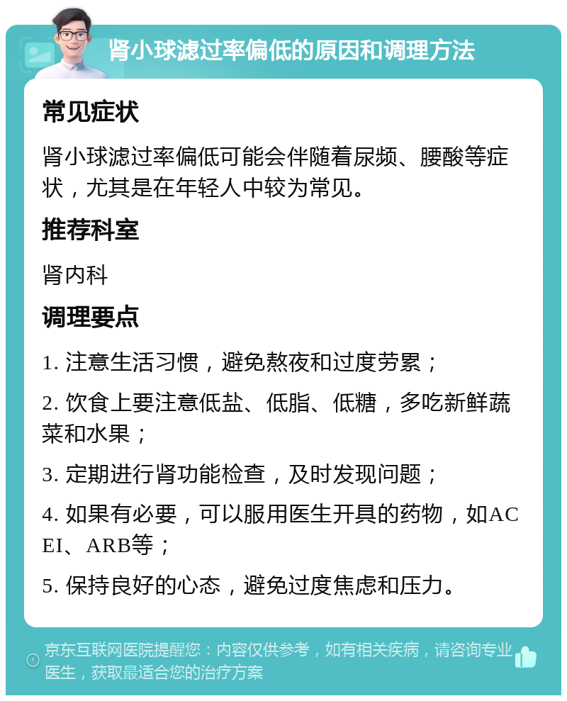 肾小球滤过率偏低的原因和调理方法 常见症状 肾小球滤过率偏低可能会伴随着尿频、腰酸等症状，尤其是在年轻人中较为常见。 推荐科室 肾内科 调理要点 1. 注意生活习惯，避免熬夜和过度劳累； 2. 饮食上要注意低盐、低脂、低糖，多吃新鲜蔬菜和水果； 3. 定期进行肾功能检查，及时发现问题； 4. 如果有必要，可以服用医生开具的药物，如ACEI、ARB等； 5. 保持良好的心态，避免过度焦虑和压力。