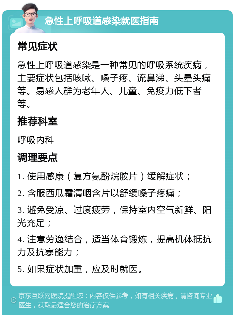 急性上呼吸道感染就医指南 常见症状 急性上呼吸道感染是一种常见的呼吸系统疾病，主要症状包括咳嗽、嗓子疼、流鼻涕、头晕头痛等。易感人群为老年人、儿童、免疫力低下者等。 推荐科室 呼吸内科 调理要点 1. 使用感康（复方氨酚烷胺片）缓解症状； 2. 含服西瓜霜清咽含片以舒缓嗓子疼痛； 3. 避免受凉、过度疲劳，保持室内空气新鲜、阳光充足； 4. 注意劳逸结合，适当体育锻炼，提高机体抵抗力及抗寒能力； 5. 如果症状加重，应及时就医。