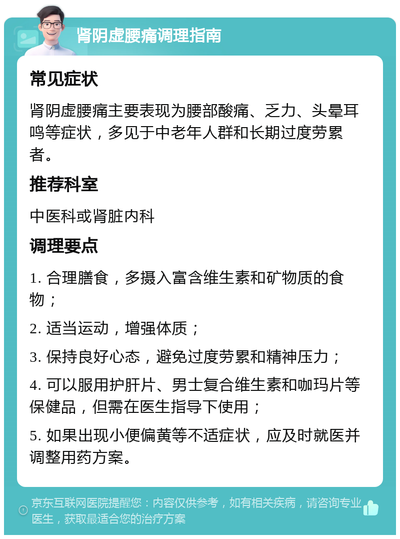 肾阴虚腰痛调理指南 常见症状 肾阴虚腰痛主要表现为腰部酸痛、乏力、头晕耳鸣等症状，多见于中老年人群和长期过度劳累者。 推荐科室 中医科或肾脏内科 调理要点 1. 合理膳食，多摄入富含维生素和矿物质的食物； 2. 适当运动，增强体质； 3. 保持良好心态，避免过度劳累和精神压力； 4. 可以服用护肝片、男士复合维生素和咖玛片等保健品，但需在医生指导下使用； 5. 如果出现小便偏黄等不适症状，应及时就医并调整用药方案。