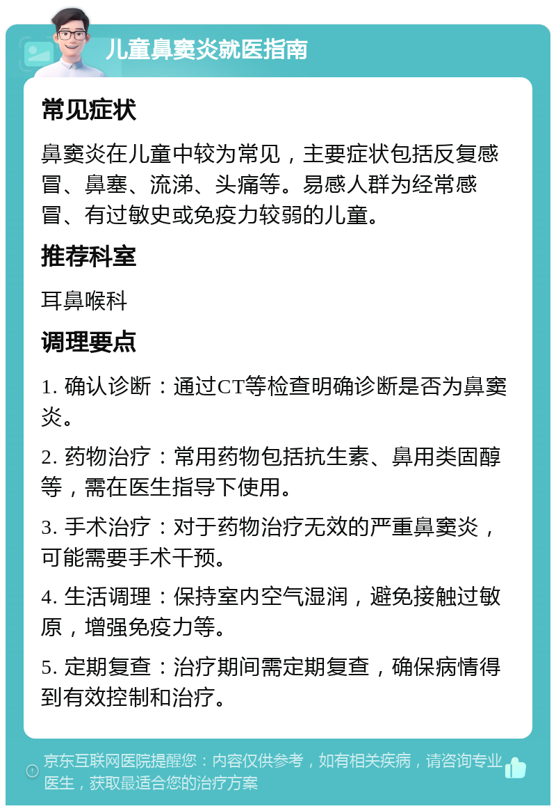 儿童鼻窦炎就医指南 常见症状 鼻窦炎在儿童中较为常见，主要症状包括反复感冒、鼻塞、流涕、头痛等。易感人群为经常感冒、有过敏史或免疫力较弱的儿童。 推荐科室 耳鼻喉科 调理要点 1. 确认诊断：通过CT等检查明确诊断是否为鼻窦炎。 2. 药物治疗：常用药物包括抗生素、鼻用类固醇等，需在医生指导下使用。 3. 手术治疗：对于药物治疗无效的严重鼻窦炎，可能需要手术干预。 4. 生活调理：保持室内空气湿润，避免接触过敏原，增强免疫力等。 5. 定期复查：治疗期间需定期复查，确保病情得到有效控制和治疗。