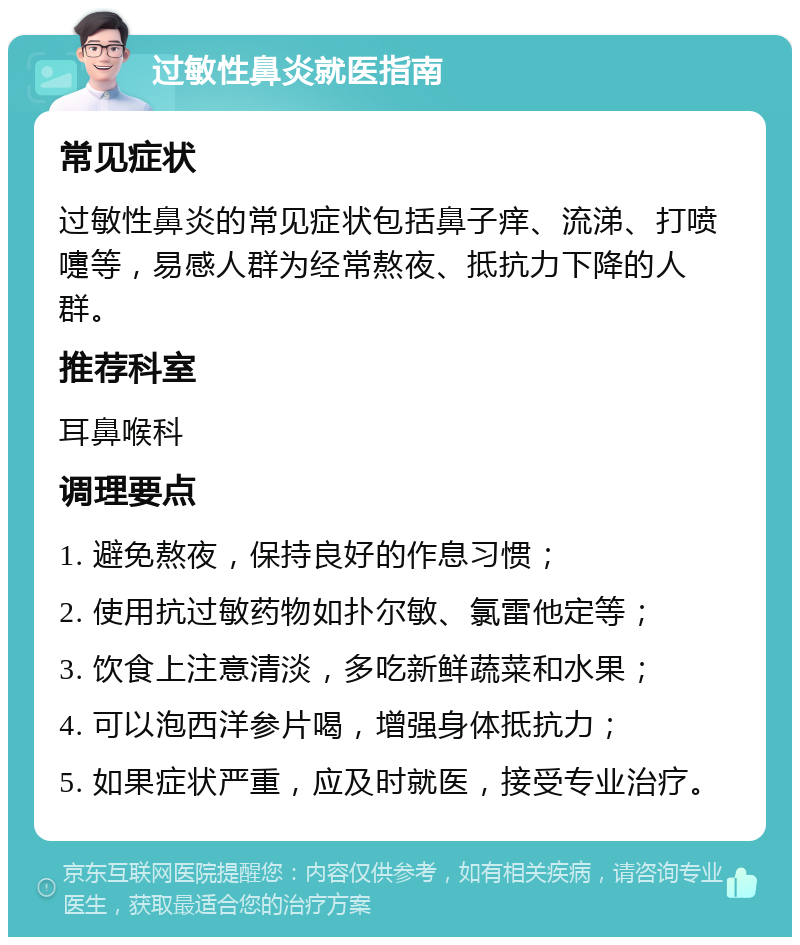 过敏性鼻炎就医指南 常见症状 过敏性鼻炎的常见症状包括鼻子痒、流涕、打喷嚏等，易感人群为经常熬夜、抵抗力下降的人群。 推荐科室 耳鼻喉科 调理要点 1. 避免熬夜，保持良好的作息习惯； 2. 使用抗过敏药物如扑尔敏、氯雷他定等； 3. 饮食上注意清淡，多吃新鲜蔬菜和水果； 4. 可以泡西洋参片喝，增强身体抵抗力； 5. 如果症状严重，应及时就医，接受专业治疗。