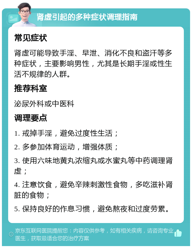 肾虚引起的多种症状调理指南 常见症状 肾虚可能导致手淫、早泄、消化不良和盗汗等多种症状，主要影响男性，尤其是长期手淫或性生活不规律的人群。 推荐科室 泌尿外科或中医科 调理要点 1. 戒掉手淫，避免过度性生活； 2. 多参加体育运动，增强体质； 3. 使用六味地黄丸浓缩丸或水蜜丸等中药调理肾虚； 4. 注意饮食，避免辛辣刺激性食物，多吃滋补肾脏的食物； 5. 保持良好的作息习惯，避免熬夜和过度劳累。