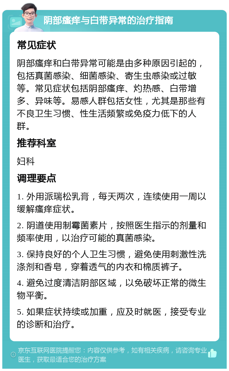 阴部瘙痒与白带异常的治疗指南 常见症状 阴部瘙痒和白带异常可能是由多种原因引起的，包括真菌感染、细菌感染、寄生虫感染或过敏等。常见症状包括阴部瘙痒、灼热感、白带增多、异味等。易感人群包括女性，尤其是那些有不良卫生习惯、性生活频繁或免疫力低下的人群。 推荐科室 妇科 调理要点 1. 外用派瑞松乳膏，每天两次，连续使用一周以缓解瘙痒症状。 2. 阴道使用制霉菌素片，按照医生指示的剂量和频率使用，以治疗可能的真菌感染。 3. 保持良好的个人卫生习惯，避免使用刺激性洗涤剂和香皂，穿着透气的内衣和棉质裤子。 4. 避免过度清洁阴部区域，以免破坏正常的微生物平衡。 5. 如果症状持续或加重，应及时就医，接受专业的诊断和治疗。