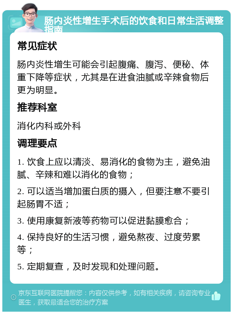 肠内炎性增生手术后的饮食和日常生活调整指南 常见症状 肠内炎性增生可能会引起腹痛、腹泻、便秘、体重下降等症状，尤其是在进食油腻或辛辣食物后更为明显。 推荐科室 消化内科或外科 调理要点 1. 饮食上应以清淡、易消化的食物为主，避免油腻、辛辣和难以消化的食物； 2. 可以适当增加蛋白质的摄入，但要注意不要引起肠胃不适； 3. 使用康复新液等药物可以促进黏膜愈合； 4. 保持良好的生活习惯，避免熬夜、过度劳累等； 5. 定期复查，及时发现和处理问题。