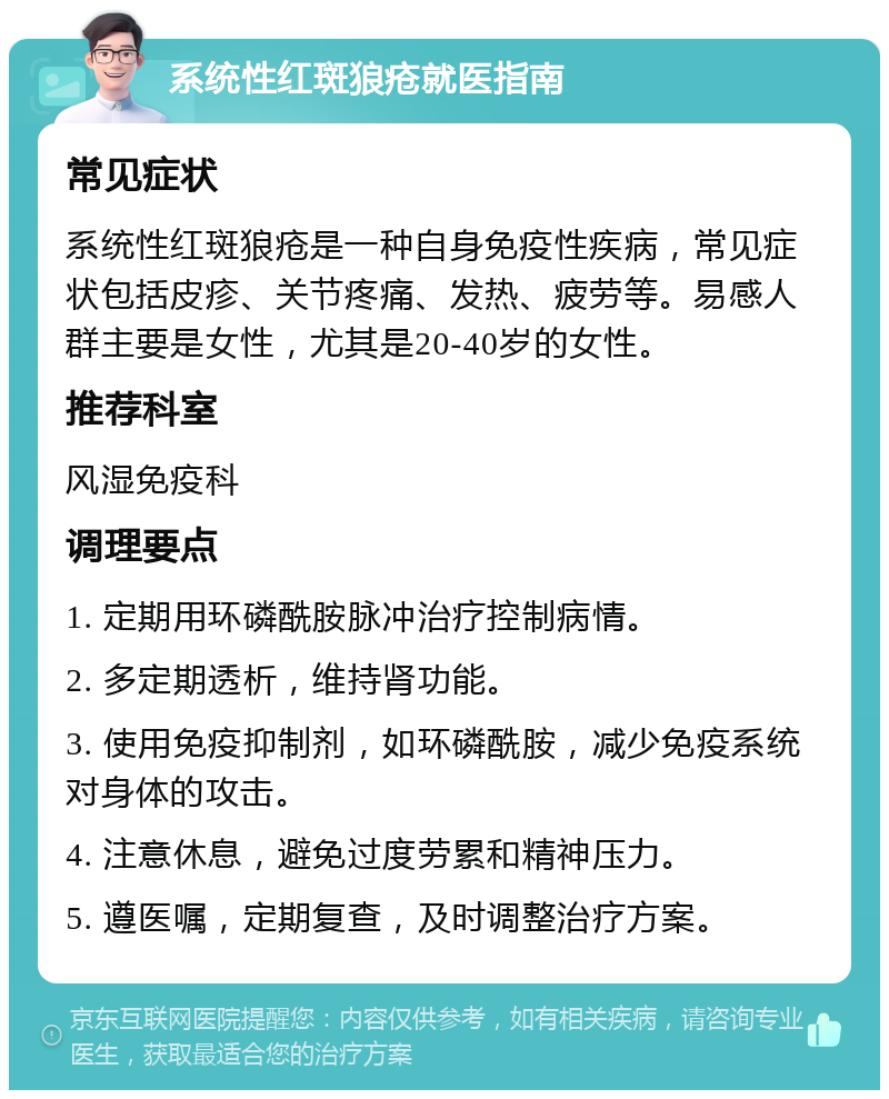 系统性红斑狼疮就医指南 常见症状 系统性红斑狼疮是一种自身免疫性疾病，常见症状包括皮疹、关节疼痛、发热、疲劳等。易感人群主要是女性，尤其是20-40岁的女性。 推荐科室 风湿免疫科 调理要点 1. 定期用环磷酰胺脉冲治疗控制病情。 2. 多定期透析，维持肾功能。 3. 使用免疫抑制剂，如环磷酰胺，减少免疫系统对身体的攻击。 4. 注意休息，避免过度劳累和精神压力。 5. 遵医嘱，定期复查，及时调整治疗方案。