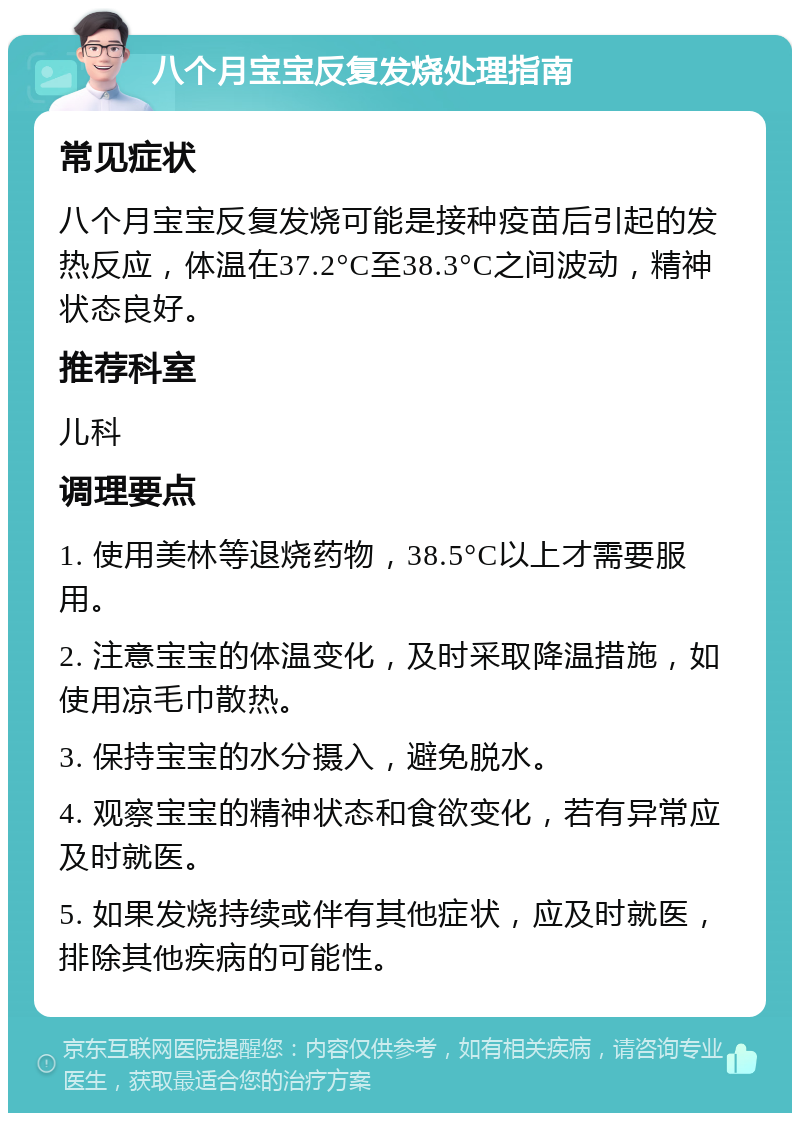 八个月宝宝反复发烧处理指南 常见症状 八个月宝宝反复发烧可能是接种疫苗后引起的发热反应，体温在37.2°C至38.3°C之间波动，精神状态良好。 推荐科室 儿科 调理要点 1. 使用美林等退烧药物，38.5°C以上才需要服用。 2. 注意宝宝的体温变化，及时采取降温措施，如使用凉毛巾散热。 3. 保持宝宝的水分摄入，避免脱水。 4. 观察宝宝的精神状态和食欲变化，若有异常应及时就医。 5. 如果发烧持续或伴有其他症状，应及时就医，排除其他疾病的可能性。