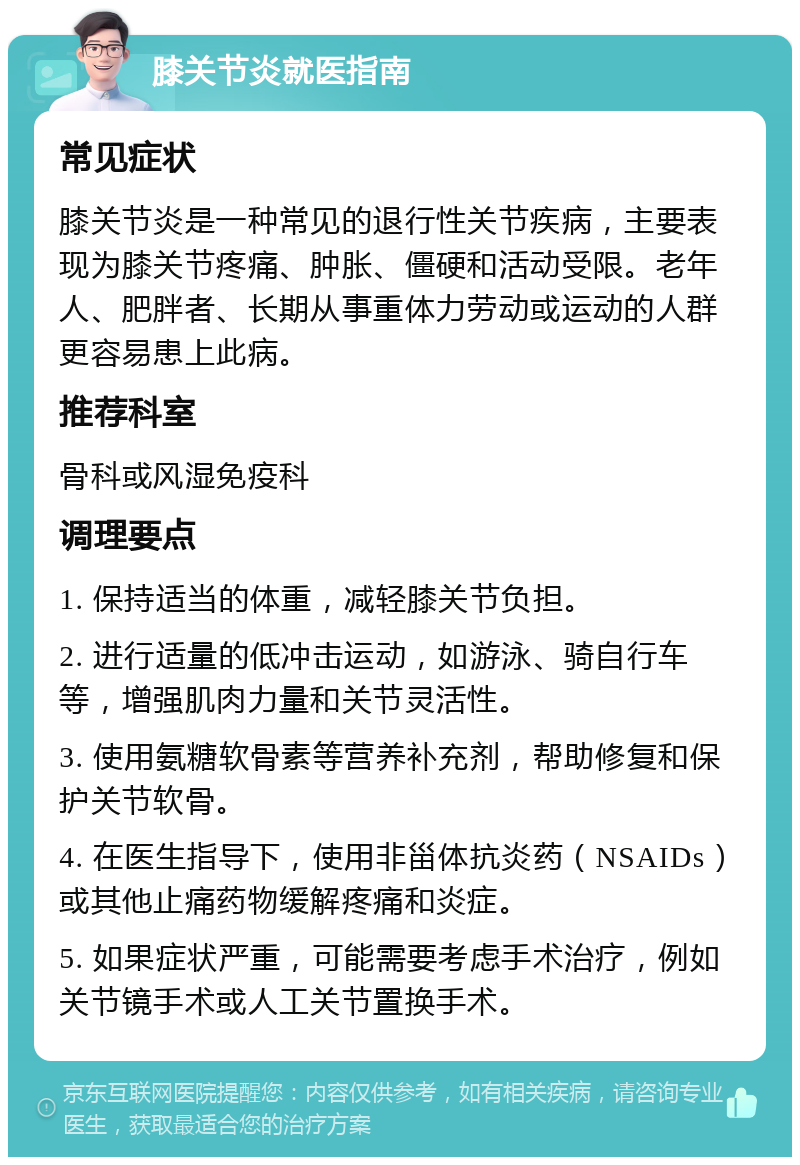 膝关节炎就医指南 常见症状 膝关节炎是一种常见的退行性关节疾病，主要表现为膝关节疼痛、肿胀、僵硬和活动受限。老年人、肥胖者、长期从事重体力劳动或运动的人群更容易患上此病。 推荐科室 骨科或风湿免疫科 调理要点 1. 保持适当的体重，减轻膝关节负担。 2. 进行适量的低冲击运动，如游泳、骑自行车等，增强肌肉力量和关节灵活性。 3. 使用氨糖软骨素等营养补充剂，帮助修复和保护关节软骨。 4. 在医生指导下，使用非甾体抗炎药（NSAIDs）或其他止痛药物缓解疼痛和炎症。 5. 如果症状严重，可能需要考虑手术治疗，例如关节镜手术或人工关节置换手术。