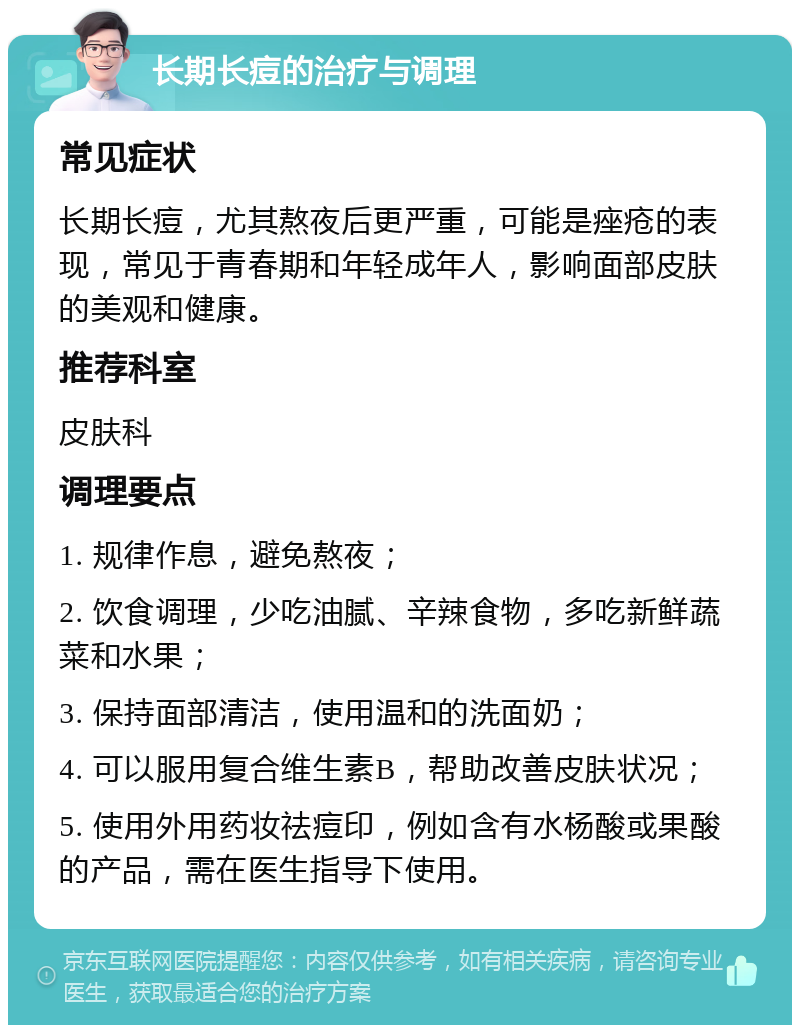 长期长痘的治疗与调理 常见症状 长期长痘，尤其熬夜后更严重，可能是痤疮的表现，常见于青春期和年轻成年人，影响面部皮肤的美观和健康。 推荐科室 皮肤科 调理要点 1. 规律作息，避免熬夜； 2. 饮食调理，少吃油腻、辛辣食物，多吃新鲜蔬菜和水果； 3. 保持面部清洁，使用温和的洗面奶； 4. 可以服用复合维生素B，帮助改善皮肤状况； 5. 使用外用药妆祛痘印，例如含有水杨酸或果酸的产品，需在医生指导下使用。