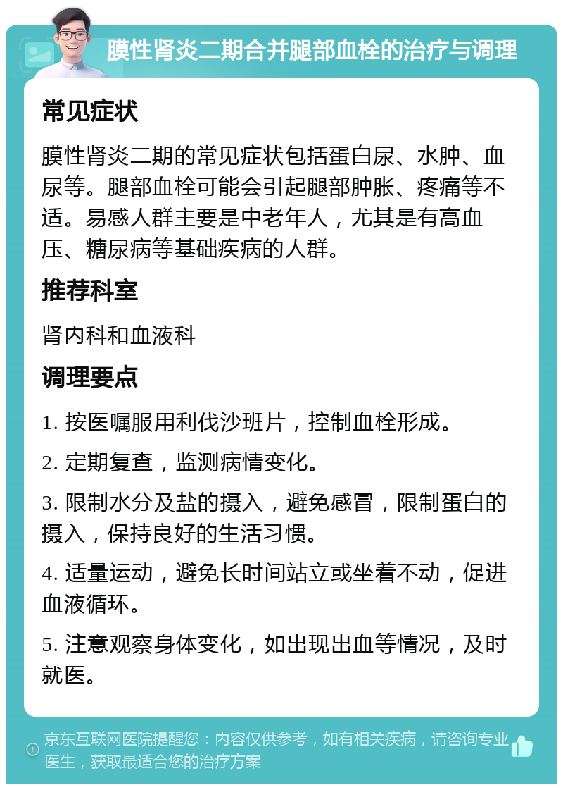 膜性肾炎二期合并腿部血栓的治疗与调理 常见症状 膜性肾炎二期的常见症状包括蛋白尿、水肿、血尿等。腿部血栓可能会引起腿部肿胀、疼痛等不适。易感人群主要是中老年人，尤其是有高血压、糖尿病等基础疾病的人群。 推荐科室 肾内科和血液科 调理要点 1. 按医嘱服用利伐沙班片，控制血栓形成。 2. 定期复查，监测病情变化。 3. 限制水分及盐的摄入，避免感冒，限制蛋白的摄入，保持良好的生活习惯。 4. 适量运动，避免长时间站立或坐着不动，促进血液循环。 5. 注意观察身体变化，如出现出血等情况，及时就医。