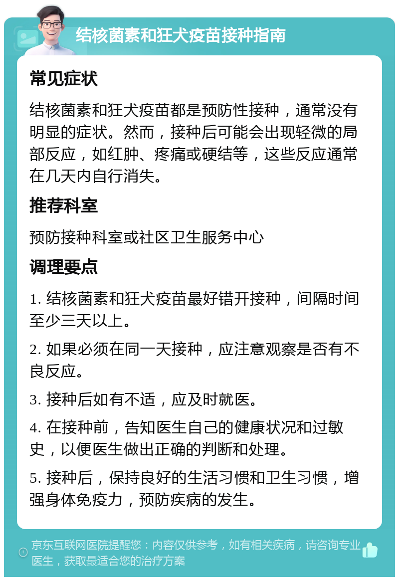 结核菌素和狂犬疫苗接种指南 常见症状 结核菌素和狂犬疫苗都是预防性接种，通常没有明显的症状。然而，接种后可能会出现轻微的局部反应，如红肿、疼痛或硬结等，这些反应通常在几天内自行消失。 推荐科室 预防接种科室或社区卫生服务中心 调理要点 1. 结核菌素和狂犬疫苗最好错开接种，间隔时间至少三天以上。 2. 如果必须在同一天接种，应注意观察是否有不良反应。 3. 接种后如有不适，应及时就医。 4. 在接种前，告知医生自己的健康状况和过敏史，以便医生做出正确的判断和处理。 5. 接种后，保持良好的生活习惯和卫生习惯，增强身体免疫力，预防疾病的发生。