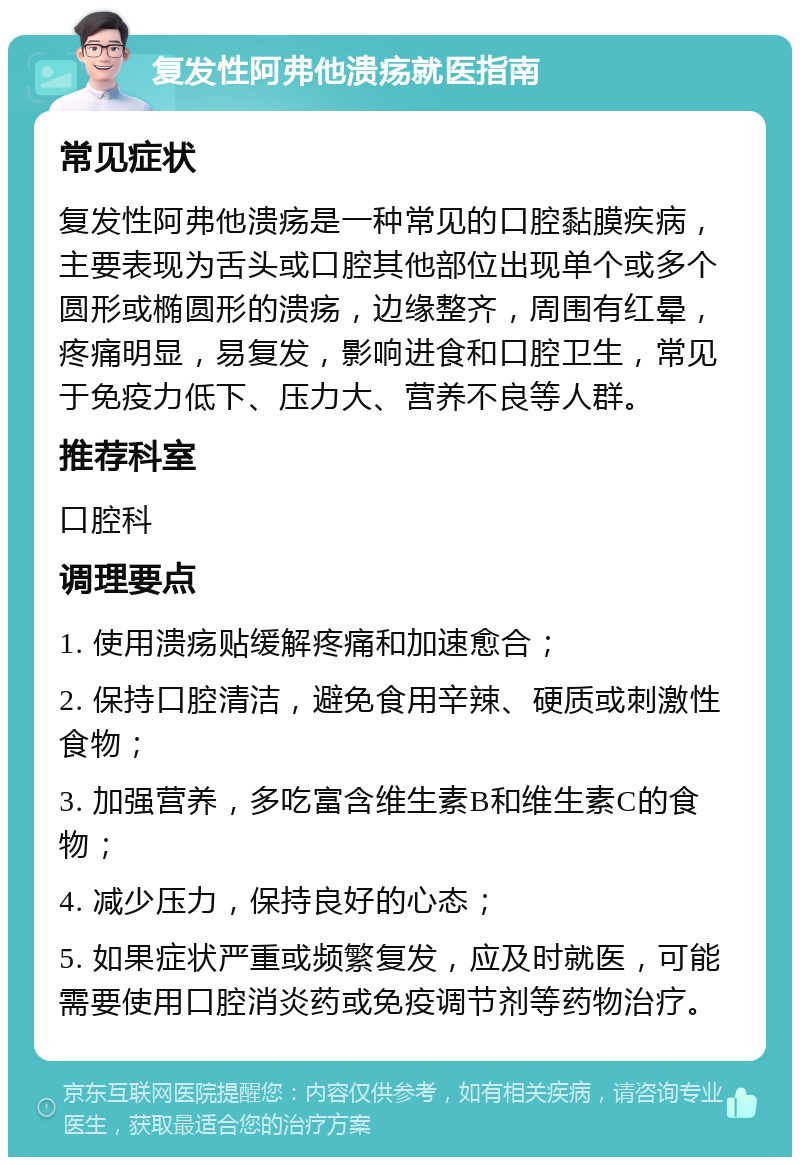 复发性阿弗他溃疡就医指南 常见症状 复发性阿弗他溃疡是一种常见的口腔黏膜疾病，主要表现为舌头或口腔其他部位出现单个或多个圆形或椭圆形的溃疡，边缘整齐，周围有红晕，疼痛明显，易复发，影响进食和口腔卫生，常见于免疫力低下、压力大、营养不良等人群。 推荐科室 口腔科 调理要点 1. 使用溃疡贴缓解疼痛和加速愈合； 2. 保持口腔清洁，避免食用辛辣、硬质或刺激性食物； 3. 加强营养，多吃富含维生素B和维生素C的食物； 4. 减少压力，保持良好的心态； 5. 如果症状严重或频繁复发，应及时就医，可能需要使用口腔消炎药或免疫调节剂等药物治疗。