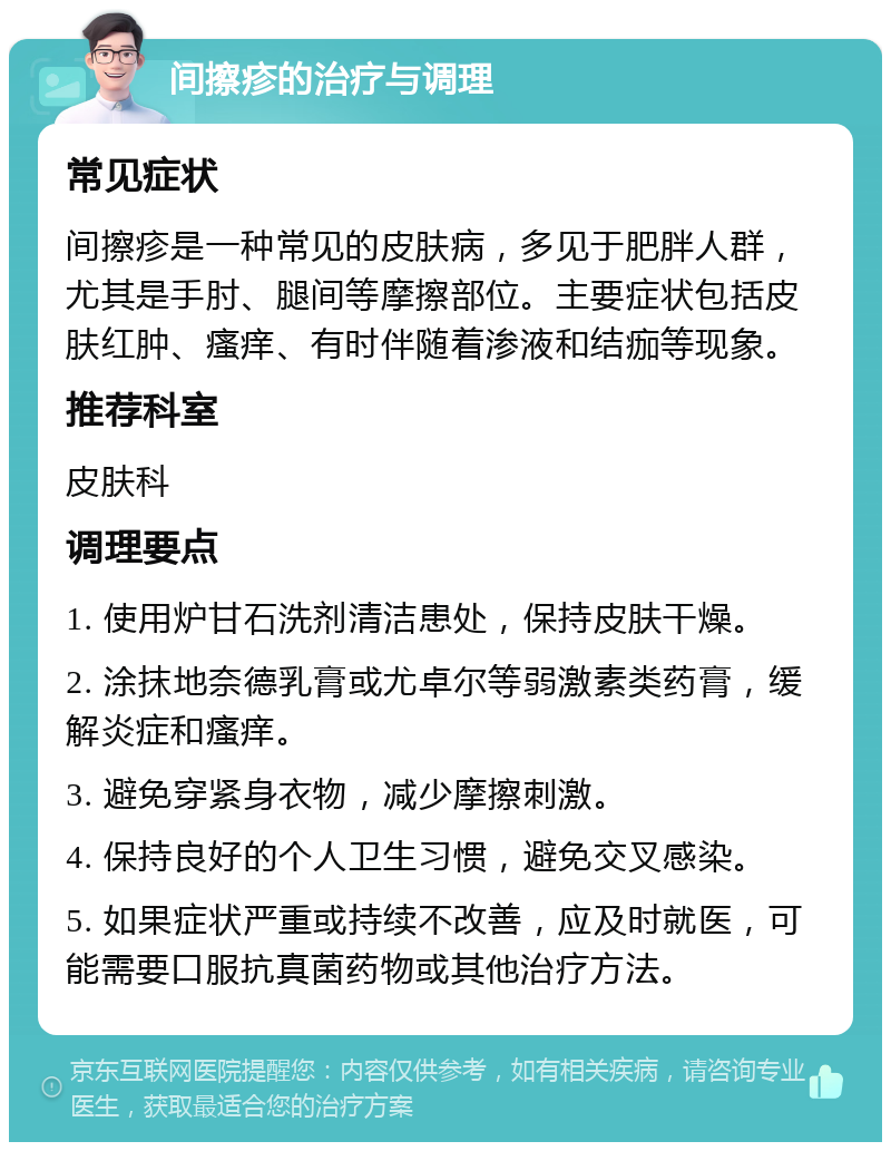 间擦疹的治疗与调理 常见症状 间擦疹是一种常见的皮肤病，多见于肥胖人群，尤其是手肘、腿间等摩擦部位。主要症状包括皮肤红肿、瘙痒、有时伴随着渗液和结痂等现象。 推荐科室 皮肤科 调理要点 1. 使用炉甘石洗剂清洁患处，保持皮肤干燥。 2. 涂抹地奈德乳膏或尤卓尔等弱激素类药膏，缓解炎症和瘙痒。 3. 避免穿紧身衣物，减少摩擦刺激。 4. 保持良好的个人卫生习惯，避免交叉感染。 5. 如果症状严重或持续不改善，应及时就医，可能需要口服抗真菌药物或其他治疗方法。