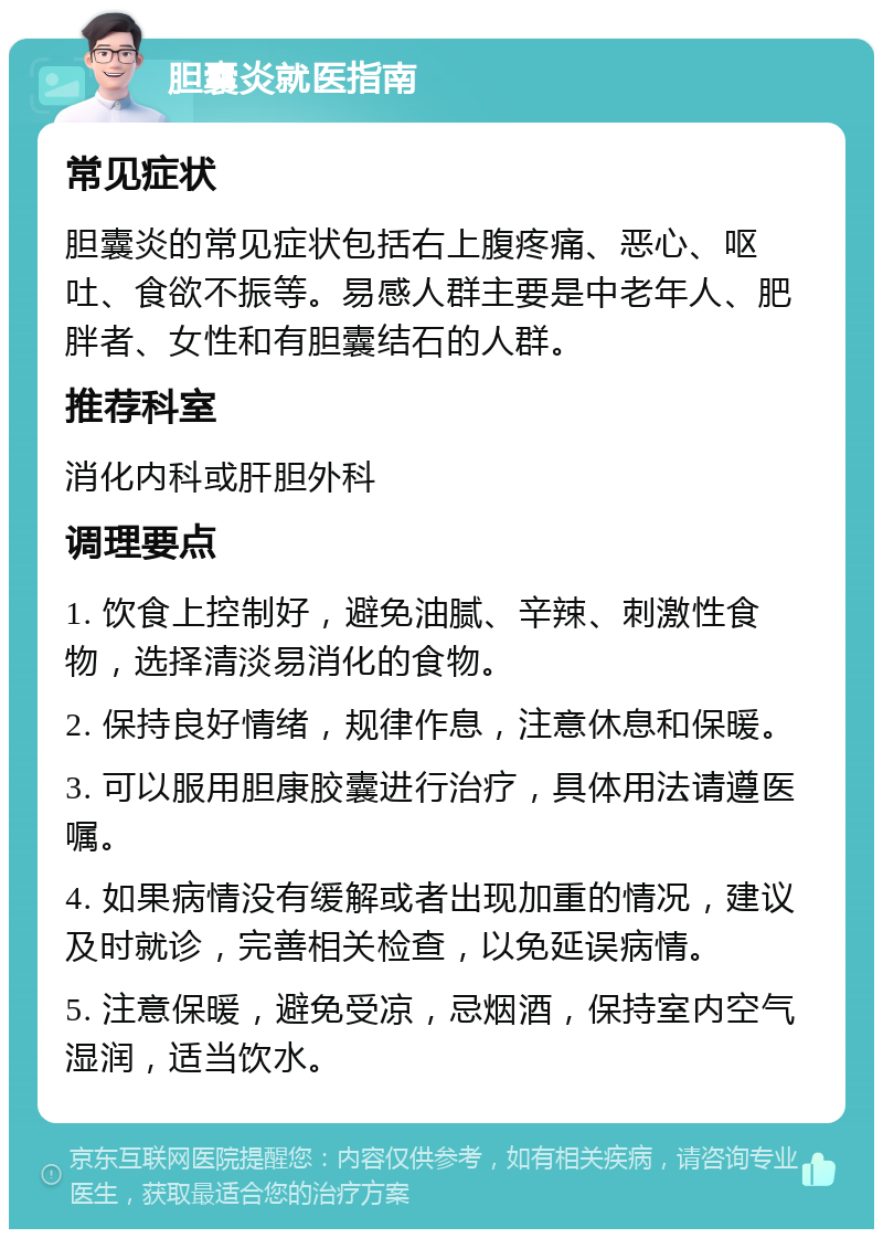 胆囊炎就医指南 常见症状 胆囊炎的常见症状包括右上腹疼痛、恶心、呕吐、食欲不振等。易感人群主要是中老年人、肥胖者、女性和有胆囊结石的人群。 推荐科室 消化内科或肝胆外科 调理要点 1. 饮食上控制好，避免油腻、辛辣、刺激性食物，选择清淡易消化的食物。 2. 保持良好情绪，规律作息，注意休息和保暖。 3. 可以服用胆康胶囊进行治疗，具体用法请遵医嘱。 4. 如果病情没有缓解或者出现加重的情况，建议及时就诊，完善相关检查，以免延误病情。 5. 注意保暖，避免受凉，忌烟酒，保持室内空气湿润，适当饮水。