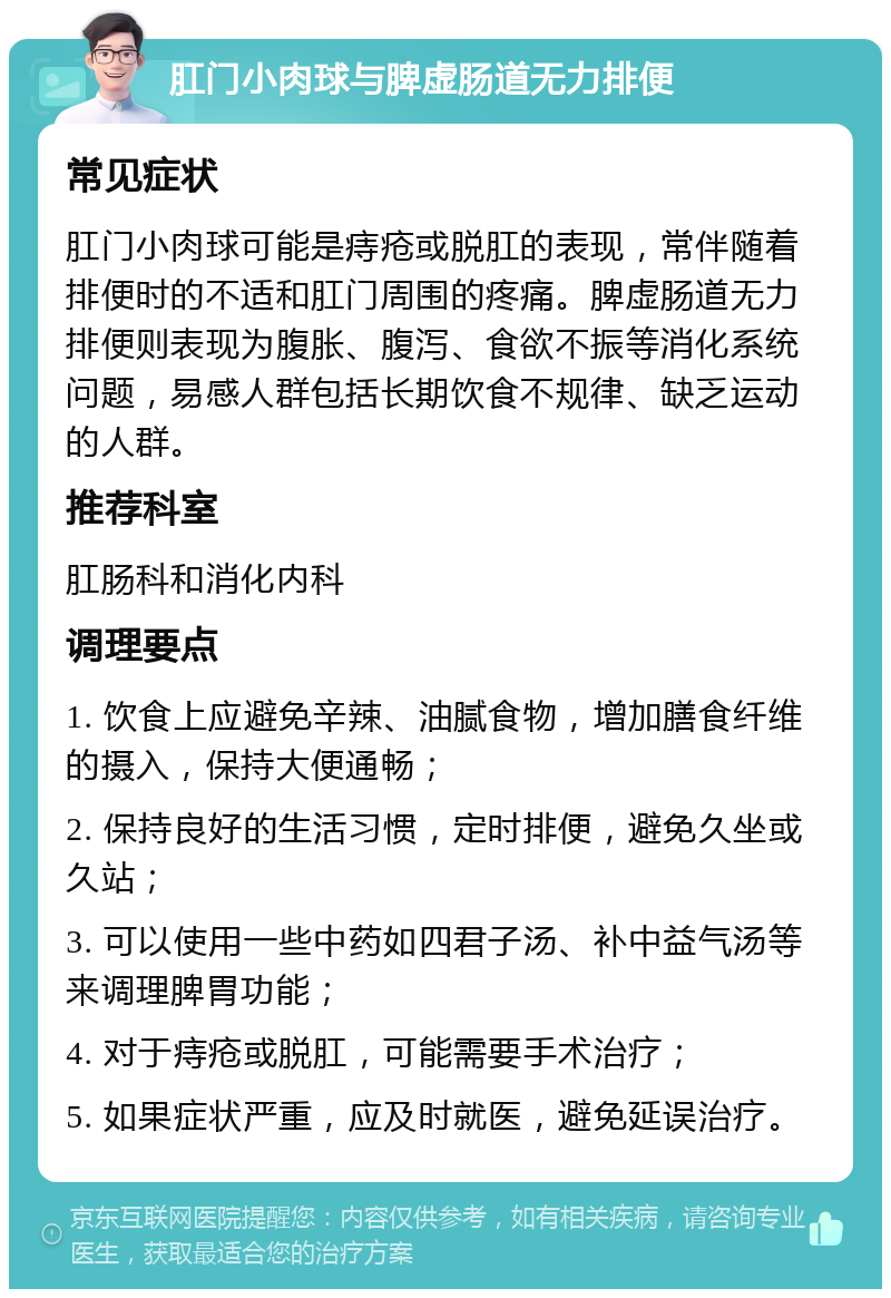 肛门小肉球与脾虚肠道无力排便 常见症状 肛门小肉球可能是痔疮或脱肛的表现，常伴随着排便时的不适和肛门周围的疼痛。脾虚肠道无力排便则表现为腹胀、腹泻、食欲不振等消化系统问题，易感人群包括长期饮食不规律、缺乏运动的人群。 推荐科室 肛肠科和消化内科 调理要点 1. 饮食上应避免辛辣、油腻食物，增加膳食纤维的摄入，保持大便通畅； 2. 保持良好的生活习惯，定时排便，避免久坐或久站； 3. 可以使用一些中药如四君子汤、补中益气汤等来调理脾胃功能； 4. 对于痔疮或脱肛，可能需要手术治疗； 5. 如果症状严重，应及时就医，避免延误治疗。