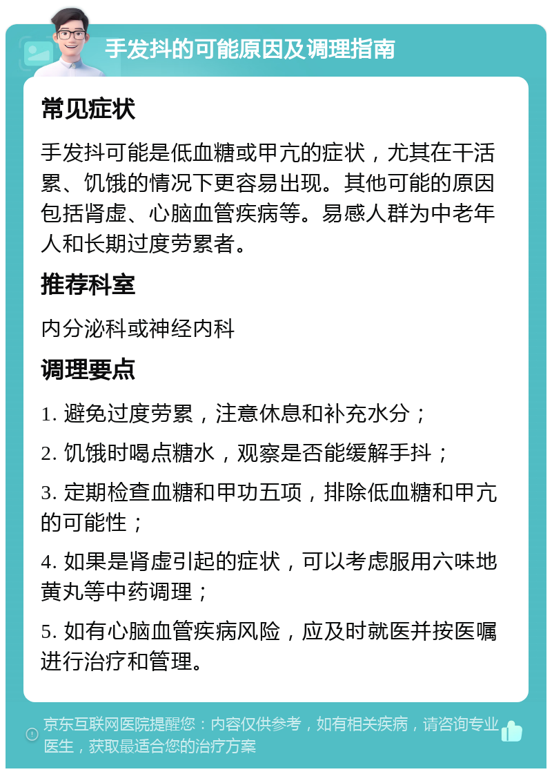 手发抖的可能原因及调理指南 常见症状 手发抖可能是低血糖或甲亢的症状，尤其在干活累、饥饿的情况下更容易出现。其他可能的原因包括肾虚、心脑血管疾病等。易感人群为中老年人和长期过度劳累者。 推荐科室 内分泌科或神经内科 调理要点 1. 避免过度劳累，注意休息和补充水分； 2. 饥饿时喝点糖水，观察是否能缓解手抖； 3. 定期检查血糖和甲功五项，排除低血糖和甲亢的可能性； 4. 如果是肾虚引起的症状，可以考虑服用六味地黄丸等中药调理； 5. 如有心脑血管疾病风险，应及时就医并按医嘱进行治疗和管理。