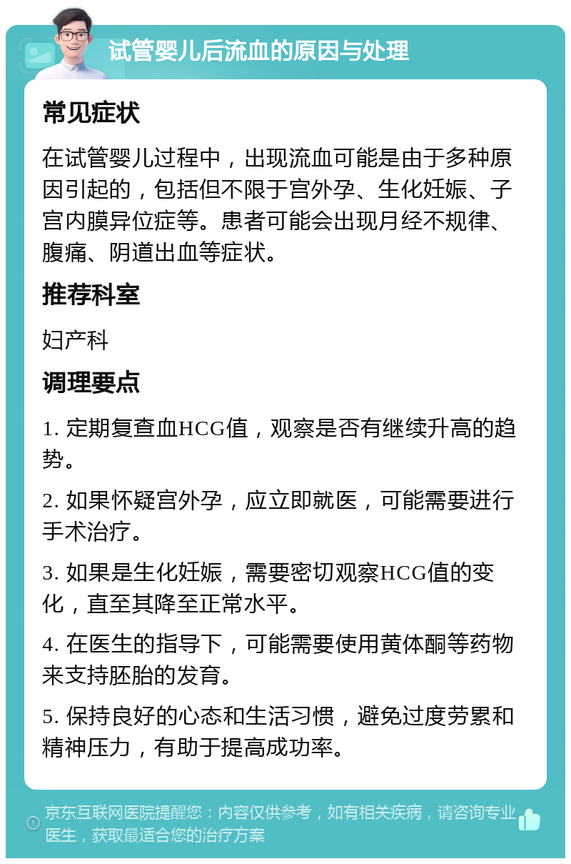 试管婴儿后流血的原因与处理 常见症状 在试管婴儿过程中，出现流血可能是由于多种原因引起的，包括但不限于宫外孕、生化妊娠、子宫内膜异位症等。患者可能会出现月经不规律、腹痛、阴道出血等症状。 推荐科室 妇产科 调理要点 1. 定期复查血HCG值，观察是否有继续升高的趋势。 2. 如果怀疑宫外孕，应立即就医，可能需要进行手术治疗。 3. 如果是生化妊娠，需要密切观察HCG值的变化，直至其降至正常水平。 4. 在医生的指导下，可能需要使用黄体酮等药物来支持胚胎的发育。 5. 保持良好的心态和生活习惯，避免过度劳累和精神压力，有助于提高成功率。