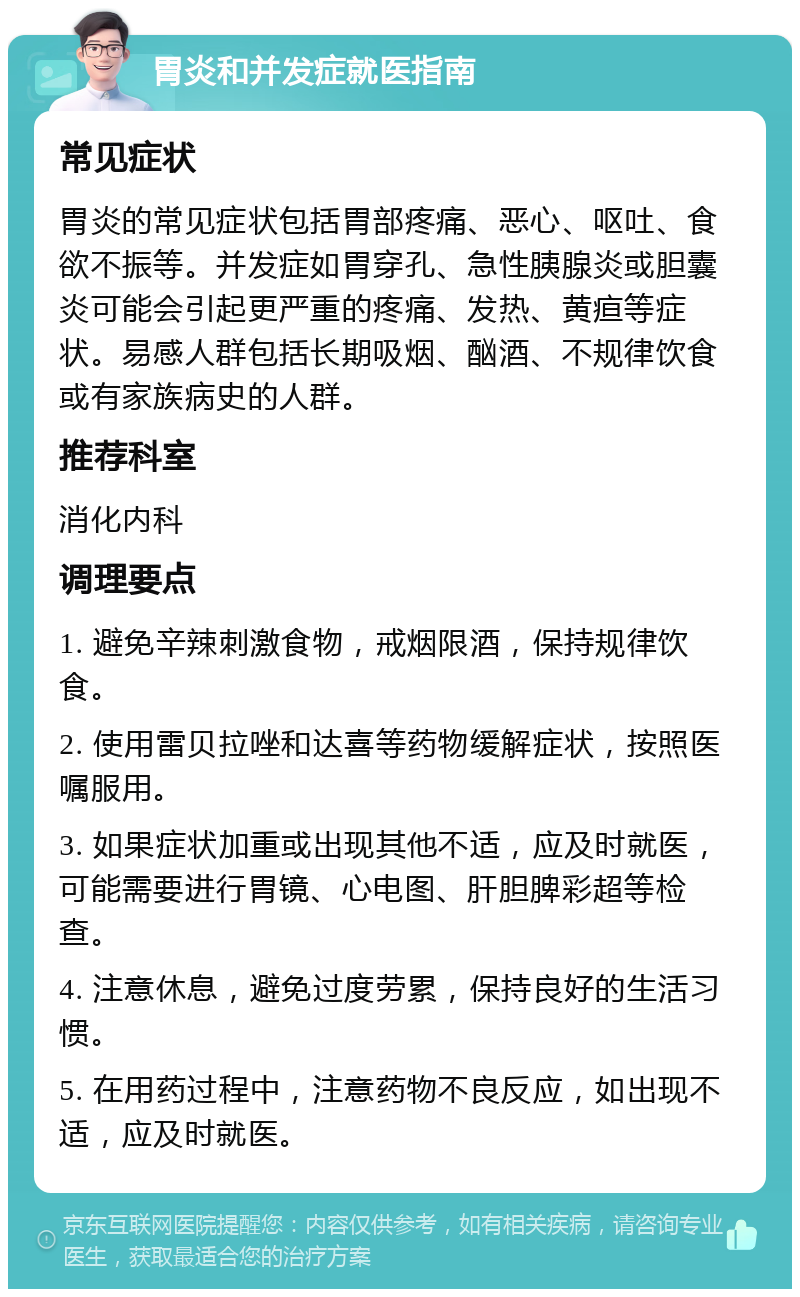 胃炎和并发症就医指南 常见症状 胃炎的常见症状包括胃部疼痛、恶心、呕吐、食欲不振等。并发症如胃穿孔、急性胰腺炎或胆囊炎可能会引起更严重的疼痛、发热、黄疸等症状。易感人群包括长期吸烟、酗酒、不规律饮食或有家族病史的人群。 推荐科室 消化内科 调理要点 1. 避免辛辣刺激食物，戒烟限酒，保持规律饮食。 2. 使用雷贝拉唑和达喜等药物缓解症状，按照医嘱服用。 3. 如果症状加重或出现其他不适，应及时就医，可能需要进行胃镜、心电图、肝胆脾彩超等检查。 4. 注意休息，避免过度劳累，保持良好的生活习惯。 5. 在用药过程中，注意药物不良反应，如出现不适，应及时就医。