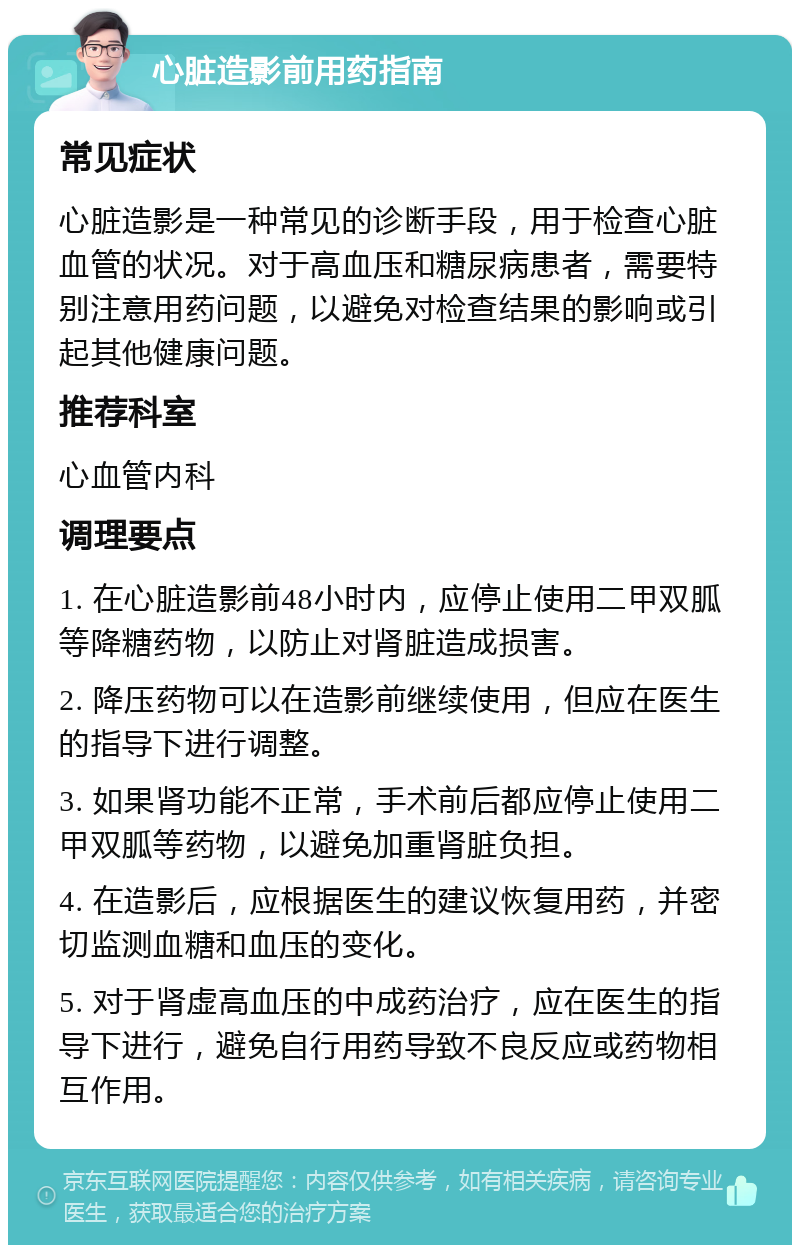 心脏造影前用药指南 常见症状 心脏造影是一种常见的诊断手段，用于检查心脏血管的状况。对于高血压和糖尿病患者，需要特别注意用药问题，以避免对检查结果的影响或引起其他健康问题。 推荐科室 心血管内科 调理要点 1. 在心脏造影前48小时内，应停止使用二甲双胍等降糖药物，以防止对肾脏造成损害。 2. 降压药物可以在造影前继续使用，但应在医生的指导下进行调整。 3. 如果肾功能不正常，手术前后都应停止使用二甲双胍等药物，以避免加重肾脏负担。 4. 在造影后，应根据医生的建议恢复用药，并密切监测血糖和血压的变化。 5. 对于肾虚高血压的中成药治疗，应在医生的指导下进行，避免自行用药导致不良反应或药物相互作用。