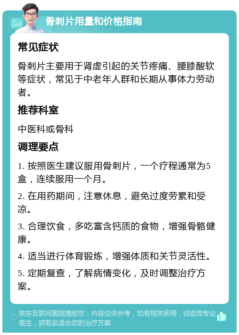 骨刺片用量和价格指南 常见症状 骨刺片主要用于肾虚引起的关节疼痛、腰膝酸软等症状，常见于中老年人群和长期从事体力劳动者。 推荐科室 中医科或骨科 调理要点 1. 按照医生建议服用骨刺片，一个疗程通常为5盒，连续服用一个月。 2. 在用药期间，注意休息，避免过度劳累和受凉。 3. 合理饮食，多吃富含钙质的食物，增强骨骼健康。 4. 适当进行体育锻炼，增强体质和关节灵活性。 5. 定期复查，了解病情变化，及时调整治疗方案。