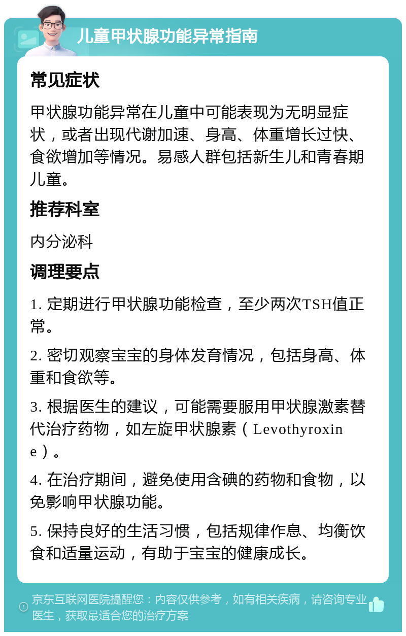 儿童甲状腺功能异常指南 常见症状 甲状腺功能异常在儿童中可能表现为无明显症状，或者出现代谢加速、身高、体重增长过快、食欲增加等情况。易感人群包括新生儿和青春期儿童。 推荐科室 内分泌科 调理要点 1. 定期进行甲状腺功能检查，至少两次TSH值正常。 2. 密切观察宝宝的身体发育情况，包括身高、体重和食欲等。 3. 根据医生的建议，可能需要服用甲状腺激素替代治疗药物，如左旋甲状腺素（Levothyroxine）。 4. 在治疗期间，避免使用含碘的药物和食物，以免影响甲状腺功能。 5. 保持良好的生活习惯，包括规律作息、均衡饮食和适量运动，有助于宝宝的健康成长。