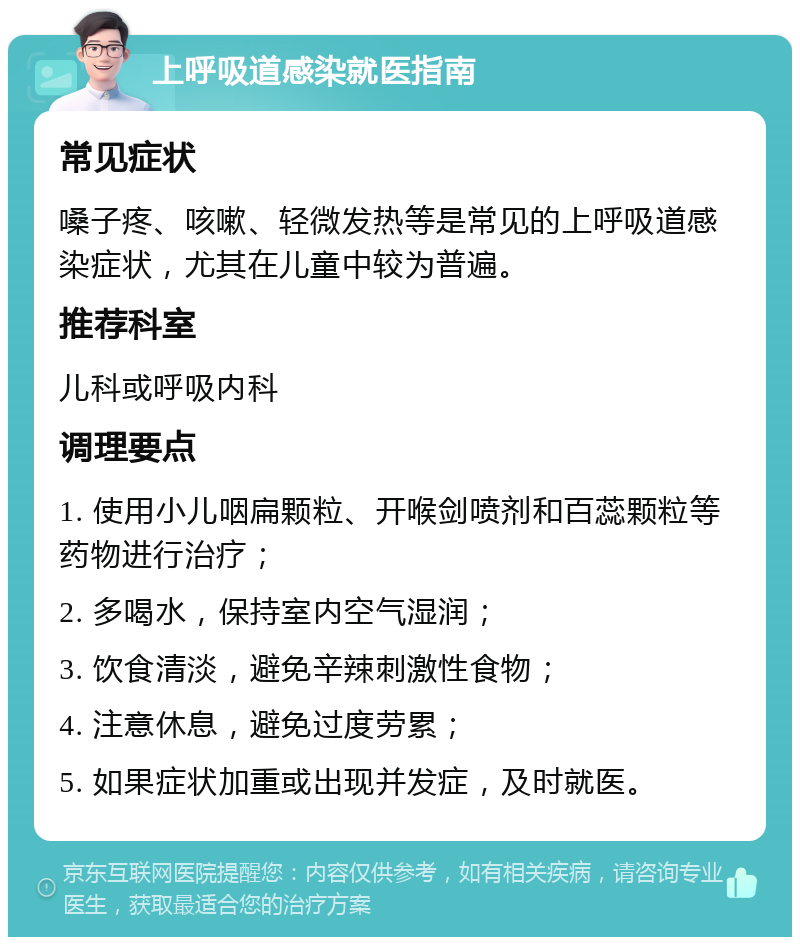 上呼吸道感染就医指南 常见症状 嗓子疼、咳嗽、轻微发热等是常见的上呼吸道感染症状，尤其在儿童中较为普遍。 推荐科室 儿科或呼吸内科 调理要点 1. 使用小儿咽扁颗粒、开喉剑喷剂和百蕊颗粒等药物进行治疗； 2. 多喝水，保持室内空气湿润； 3. 饮食清淡，避免辛辣刺激性食物； 4. 注意休息，避免过度劳累； 5. 如果症状加重或出现并发症，及时就医。