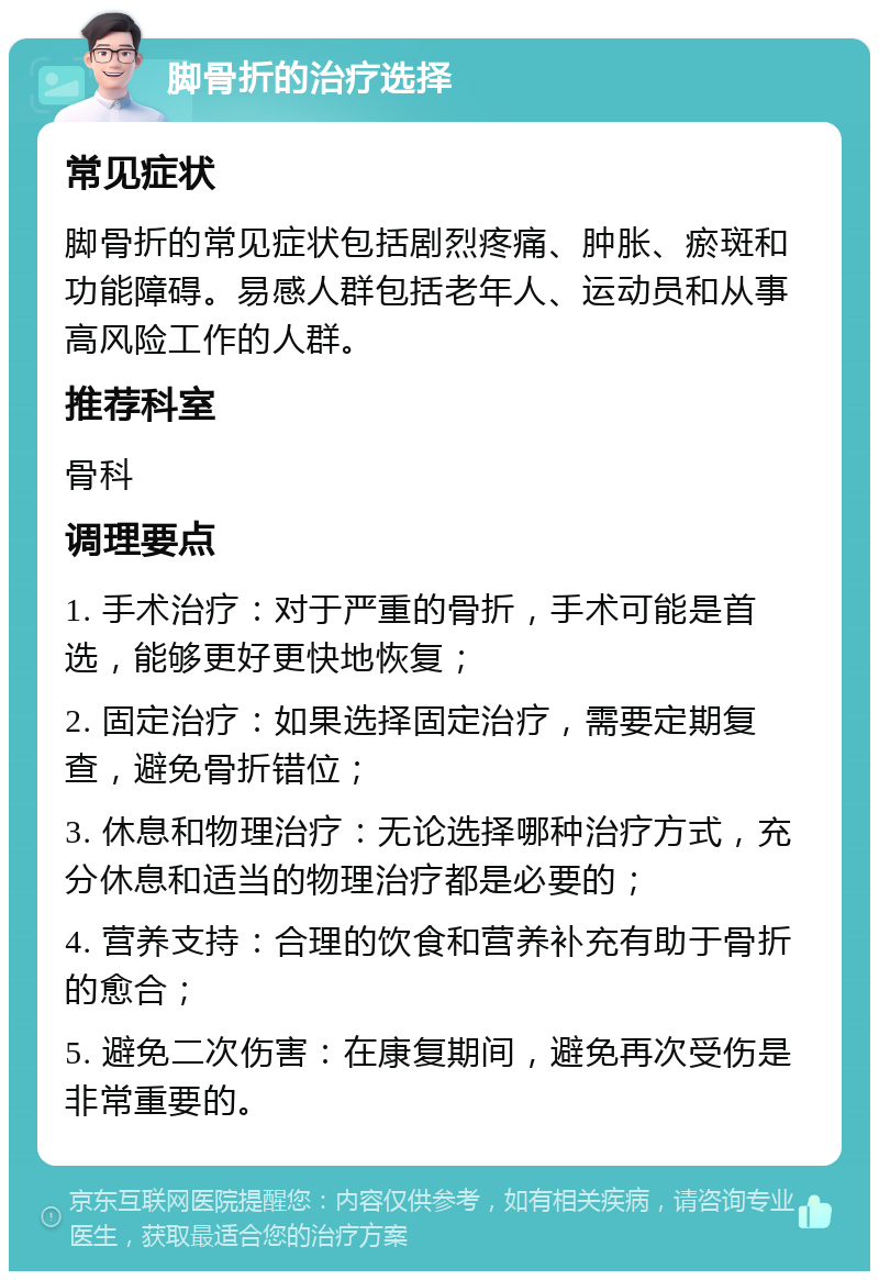 脚骨折的治疗选择 常见症状 脚骨折的常见症状包括剧烈疼痛、肿胀、瘀斑和功能障碍。易感人群包括老年人、运动员和从事高风险工作的人群。 推荐科室 骨科 调理要点 1. 手术治疗：对于严重的骨折，手术可能是首选，能够更好更快地恢复； 2. 固定治疗：如果选择固定治疗，需要定期复查，避免骨折错位； 3. 休息和物理治疗：无论选择哪种治疗方式，充分休息和适当的物理治疗都是必要的； 4. 营养支持：合理的饮食和营养补充有助于骨折的愈合； 5. 避免二次伤害：在康复期间，避免再次受伤是非常重要的。